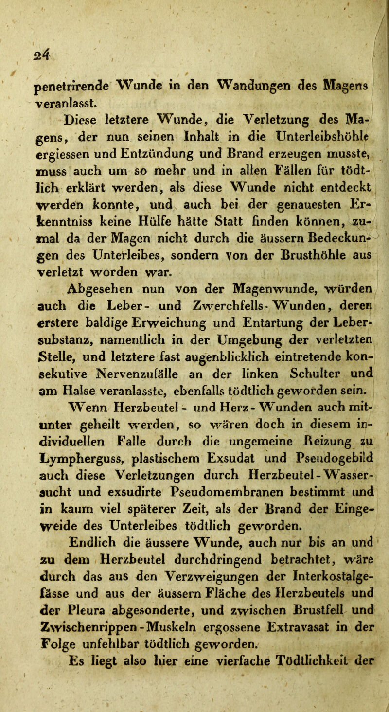 penetrirende Wunde in den Wandungen des Magens veranlasst. Diese letztere Wunde, die Verletzung des Ma- gens, der nun seinen Inhalt in die Unterleibshöhle crgiessen und Entzündung und Brand erzeugen musste, muss auch um so mehr und in allen Fällen für tödt- lich erklärt werden, als diese Wunde nicht entdeckt Werden konnte, und auch bei der genauesten Er- kenntnis« keine Hülfe hätte Statt finden können, zu- mal da der Magen nicht durch die äussern Bedeckun- gen des Unterleibes, sondern von der Brusthöhle aus verletzt worden war. Abgesehen nun von der Magenwunde, würden auch die Leber- und Zwerchfells-Wunden, deren crstere baldige Erweichung und Entartung der Leber- substanz, namentlich in der Umgebung der verletzten Stelle, und letztere fast augenblicklich eintretende kon- sekutive Nervenzulälle an der linken Schulter und am Halse veranlasste, ebenfalls töddich geworden sein. Wenn Herzbeutel - und Herz-Wunden auch mit- unter geheilt werden, so wären doch in diesem in- dividuellen Falle durch die ungemeine Beizung zu Lympherguss, plastischem Exsudat und Pseudogebild auch diese Verletzungen durch Herzbeutel-Wasser- sucht und exsudirte Pseudomembranen bestimmt und in kaum viel späterer Zeit, als der Brand der Einge- weide des Unterleibes tödtlich geworden. Endlich die äussere Wunde, auch nur bis an und zu dem Herzbeutel durchdringend betrachtet, wäre durch das aus den Verzweigungen der Interkostalge- fässe und aus der äussern Fläche des Herzbeutels und der Pleura abgesonderte, und zwischen Brustfell und Zwischenrippen-Muskeln ergossene Extravasat in der Folge unfehlbar tödtlich geworden. Es liegt also hier eine vierfache Tödtlichkeit der