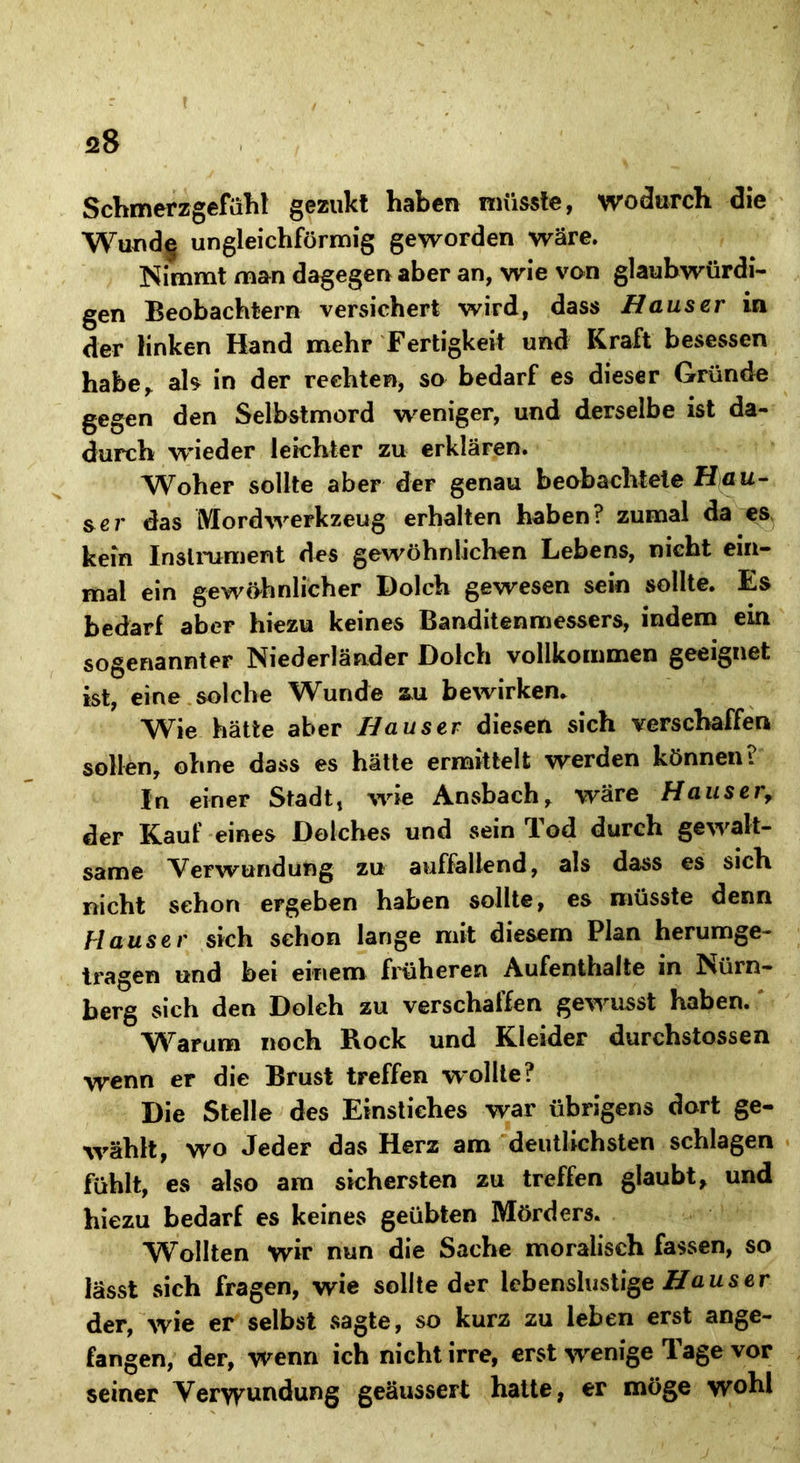 Schmerzgefühl gezukt haben müsste, wodurch die Wund^ ungleichförmig geworden wäre. Nimmt man dagegen aber an, wie von glaubwürdi- gen Beobachtern versichert wird, dass Hauser in der linken Hand mehr Fertigkeit und Kraft besessen habe, als in der rechten, so bedarf es dieser Gründe gegen den Selbstmord weniger, und derselbe ist da- durch wieder leichter zu erklären. Woher sollte aber der genau beobachtete Hau- &er das Mord Werkzeug erhalten haben? zumal da es kein Instrument des gewöhnlichen Lebens, nicht ein- mal ein gewöhnlicher Dolch gewesen sein sollte. Es bedarf aber hiezu keines Banditenmessers, indem ein sogenannter Niederländer Dolch vollkommen geeignet ist, eine solche Wunde zu bewirken. Wie hätte aber Hauser diesen sich verschaffen sollen, ohne dass es hätte ermittelt werden können? In einer Stadt, wie Ansbach, wäre Hauser, der Kauf eines Dolches und sein Tod durch gewalt- same Verwundung zu auffallend, als dass es sich nicht schon ergeben haben sollte, es müsste denn Hauser sich schon lange mit diesem Plan herumge- tragen und bei einem früheren Aufenthalte in Nürn- berg sich den Dolch zu verschaffen gewusst haben. Warum noch Rock und Kleider durchstossen wenn er die Brust treffen wollte? Die Stelle des Einstiches war übrigens dort ge- wählt, wo Jeder das Herz am deutlichsten schlagen fühlt, es also am sichersten zu treffen glaubt, und hiezu bedarf es keines geübten Mörders. Wollten wir nun die Sache moralisch fassen, so lässt sich fragen, wie sollte der lebenslustige Haus er der, wie er selbst sagte, so kurz zu leben erst ange- fangen, der, wenn ich nicht irre, erst wenige Tage vor seiner Verwundung geäussert hatte, er möge wohl