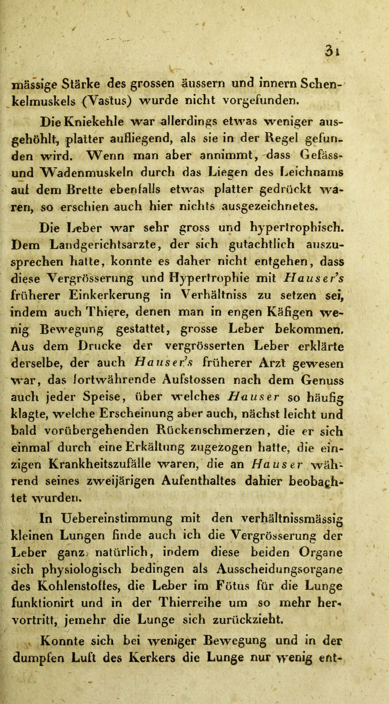 massige Stärke des grossen äussern und innern Schen- kelmuskels (Vastus) wurde nicht vorgefunden. Die Kniekehle war allerdings etwas weniger aus- gehöhlt, platter aufliegend, als sie in der Regel gefun- den wird. Wenn man aber annimmt, dass Gefäss- und Wadenmuskeln durch das Liegen des Leichnams auf dem Brette ebenfalls etwas platter gedrückt wa- ren, so erschien auch hier nichts ausgezeichnetes. Die Leber war sehr gross und hypertrophisch. Dem Landgerichtsarzte, der sich gutachtlich auszu- sprechen hatte, konnte es daher nicht entgehen, dass diese Vergrösserung und Hypertrophie mit Hauser’s früherer Einkerkerung in Verhältnis zu setzen sei, indem auch Thiere, denen man in engen Käfigen we- nig Bewegung gestattet, grosse Leber bekommen. Aus dem Drucke der vergrösserten Leber erklärte derselbe, der auch Hauserfrüherer Arzt gewesen war, das fortwährende Aufstossen nach dem Genuss auch jeder Speise, über welches Hauser so häufig klagte, welche Erscheinung aber auch, nächst leicht und bald vorübergehenden Rückenschmerzen, die er sich einmal durch eine Erkältung zugezogen hatte, die ein- zigen Krankheitszufälle waren, die an Haus er wäh- rend seines zweijärigen Aufenthaltes dahier beobafch* tet wurden. In Uebereinstimmung mit den verhältnismässig kleinen Lungen finde auch ich die Vergrösserung der Leber ganz natürlich, indem diese beiden Organe sich physiologisch bedingen als Ausscheidungsorgane des Kohlenstoffes, die Leber im Fötus für die Lunge funktionirt und in der Thierreihe um so mehr her«, vortritt, jemehr die Lunge sich zurückzieht. Konnte sich bei weniger Bewegung und in der dumpfen Luft des Kerkers die Lunge nur wenig ent-