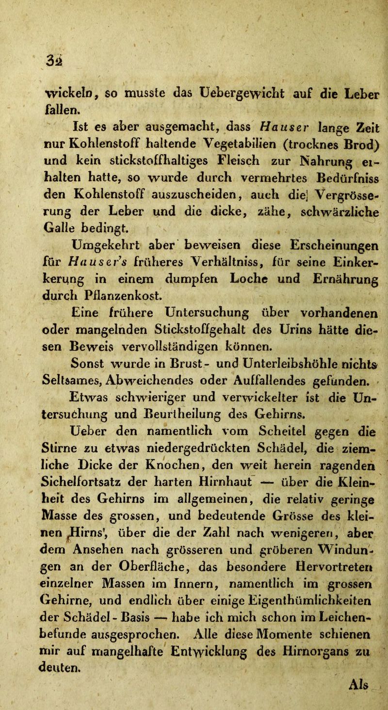 Wickeln, so musste das Uebergewicht auf die Leber fallen. Ist es aber ausgemacht, dass Hauser lange Zeit nur Kohlenstoff haltende Vegetabilien (trocknes Brod) und kein stickstoffhaltiges Fleisch zur Nahrung ei- halten hatte, so wurde durch vermehrtes Bedürfnis den Kohlenstoff auszuscheiden, auch die] Vergrösse- rung der Leber und die dicke, zähe, schwärzliche Galle bedingt. Umgekehrt aber beweisen diese Erscheinungen für Hausers früheres Verhältnis, für seine Einker- kerung in einem dumpfen Loche und Ernährung durch Pflanzenkost. Eine frühere Untersuchung über vorhandenen oder mangelnden Stickstoffgehalt des Urins hätte die- sen Beweis vervollständigen können. Sonst wurde in Brust- und Unterleibshöhle nichts Seltsames, Abweichendes oder Auffallendes gefunden. Etwas schwieriger und verwickelter ist die Un- tersuchung und Beurtheilung des Gehirns. Ueber den namentlich vom Scheitel gegen die Stirne zu etwas niedergedrückten Schädel, die ziem- liche Dicke der Knochen, den weit herein ragenden Sichelfortsatz der harten Hirnhaut — über die Klein- heit des Gehirns im allgemeinen, die relativ geringe Masse des grossen, und bedeutende Grösse des klei- nen jHirns', über die der Zahl nach wenigeren, aber dem Ansehen nach grösseren und gröberen Windun- gen an der Oberfläche, das besondere Hervortreten einzelner Massen im Innern, namentlich im grossen Gehirne, und endlich über einige Eigentümlichkeiten der Schädel - Basis — habe ich mich schon im Leichen- befunde ausgesprochen. Alle diese Momente schienen mir auf mangelhafte Entwicklung des Hirnorgans zu deuten. Als