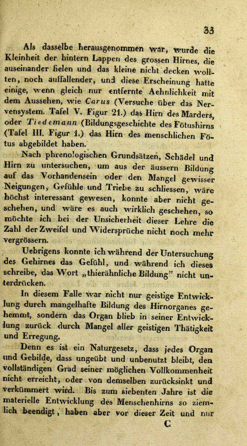 Als dasselbe herausgenommen war, wurde die Kleinheit der hintern Lappen des grossen Hirnes, die auseinander fielen und das kleine nicht decken woll- ten, noch auffallender, und diese Erscheinung hatte einige, wenn gleich nur entfernte Aehnlichkeit mit dem Aussehen, wie Carus (Versuche über das Ner- vensystem. Tafel V. Figur 21.) das Hirn des Marders, oder Tiedcmann (Bildungsgeschichte des Fötushirns’ (Tafel III. Figur 1.) das Hirn des menschlichen Fö- tus abgebildet haben. Nach phrenologischen Grundsätzen, Schädel und Hirn zu untersuchen, um aus der äussern Bildung auf das Vorhandensein oder den Mangel gewisser Neigungen, Gefühle und Triebe zu schlossen, wäre höchst interessant gewesen, konnte aber nicht ge- schehen, und wäre es auch wirklich geschehen, so möchte ich bei der Unsicherheit dieser Lehre'die Zahl der Zweifel und Widersprüche nicht noch mehr vergrössern. Uebrigens konnte ich während der Untersuchung des Gehirnes das Gefühl, und während ich dieses schreibe, das Wort „thierähnliche Bildung” nicht un- terdrücken. In diesem Palle war nicht nur geistige Entwick- lung durch mangelhafte Bildung des Hirnorganes ge- hemmt, sondern das Organ blieb in seiner Entwick- lung zurück durch Mangel aller geistigen Thätigkeit und Erregung. Denn es ist ein Naturgesetz, dass jedes Organ und Gebilde, dass ungeübt und unbenutzt bleibt, den vollständigen Grad seiner möglichen Vollkommenheit nicht erreicht, oder von demselben zurücksinkt und verkümmert wird. Bis zum siebenten Jahre ist die materielle Entwicklung des Menschenhirns so ziem- lieh beendigt, haben aber vor dieser Zeit und nur C
