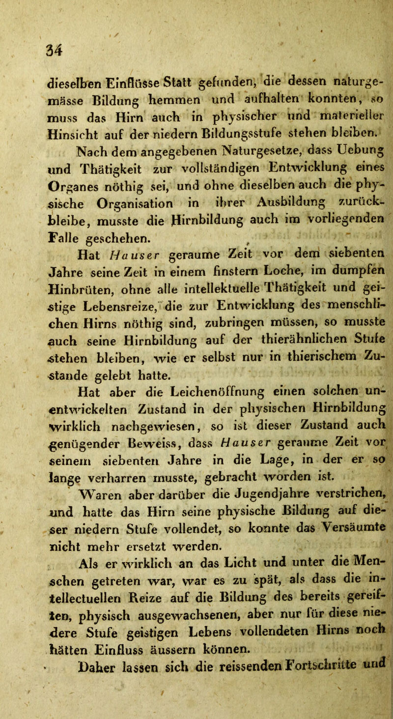 dieselben Einflüsse Statt gefunden, die dessen naturge- mässe Bildung hemmen und aufhalten konnten, so muss das Hirn auch in physischer und materieller Hinsicht auf der niedern Bildungsstufe stehen bleiben. Nach dem angegebenen Naturgesetze, dass Uebung und Thätigkeit zur vollständigen Entwicklung eines Organes nöthig sei, und ohne dieselben auch die phy- sische Organisation in ihrer Ausbildung zurück- bleibe, musste die Hirnbildung auch im vorliegenden Falle geschehen. Hat Hauser geraume Zeit vor dem siebenten Jahre seine Zeit in einem finstern Loche, im dumpfen Hinbrüten, ohne alle intellektuelle Thätigkeit und gei- stige Lebensreize, die zur Entwicklung des menschli- chen Hirns nöthig sind, zubringen müssen, so musste «auch seine Hirnbildung auf der thierähnlichen Stufe «stehen bleiben, wie er selbst nur in thierischem Zu- stande gelebt hatte. Hat aber die Leichenöffnung einen solchen un- entwickelten Zustand in der physischen Hirnbildung wirklich nachgewiesen, so ist dieser Zustand auch .genügender Beweiss, dass Hauser geraume Zeit vor seinem siebenten Jahre in die Lage, in der er so lange verharren musste, gebracht worden ist. Waren aber darüber die Jugendjahre verstrichen, und hatte das Hirn seine physische Bildung auf die- ser niedern Stufe vollendet, so konnte das Versäumte nicht mehr ersetzt werden. Als er wirklich an das Licht und unter die Men- schen getreten war, war es zu spät, als dass die in- tellectuellen Reize auf die Bildung des bereits gereif- ten, physisch ausgewachsenen, aber nur für diese nie- dere Stufe geistigen Lebens vollendeten Hirns noch hätten Einfluss äussern können. Daher lassen sich die reissenden Fortschritte und