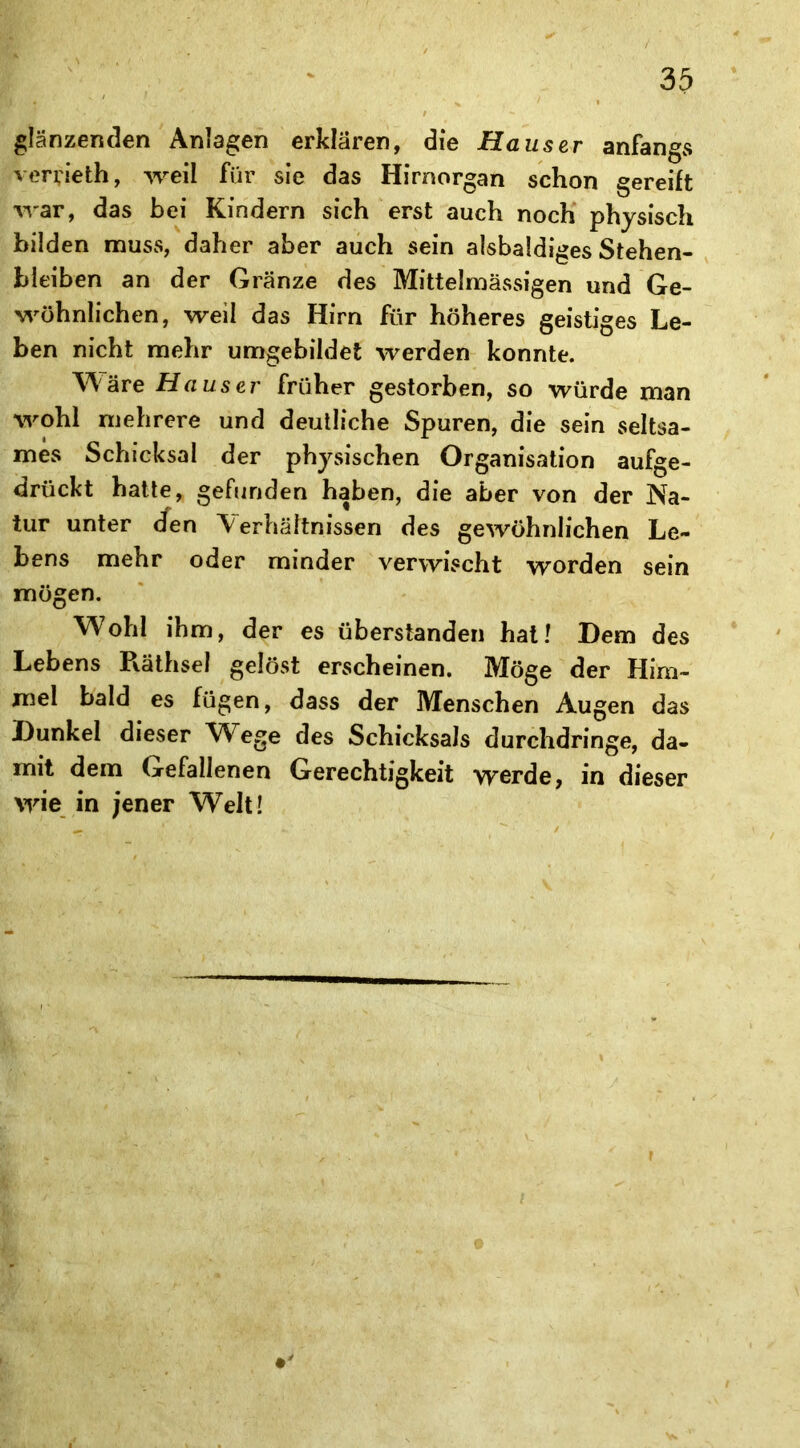 glänzenden Anlagen erklären, die Hauser anfangs verrieth, weil für sie das Hirnorgan schon gereift war, das bei Kindern sich erst auch noch physisch bilden muss, daher aber auch sein alsbaldiges Stehen- bleiben an der Gränze des Mittelmässigen und Ge- wöhnlichen, weil das Hirn für höheres geistiges Le- ben nicht mehr umgebildet werden konnte. Wäre Hauser früher gestorben, so würde man wohl mehrere und deutliche Spuren, die sein seltsa- mes Schicksal der physischen Organisation aufge- drückt hatte, gefunden haben, die aber von der Na- tur unter den Verhältnissen des gewöhnlichen Le- bens mehr oder minder verwischt worden sein mögen. Wohl ihm, der es überstanden hat! Dem des Lebens Pväthsel gelöst erscheinen. Möge der Him- mel bald es fügen, dass der Menschen Augen das Dunkel dieser Wege des Schicksals durchdringe, da- mit dem Gefallenen Gerechtigkeit werde, in dieser wie in jener Welt!