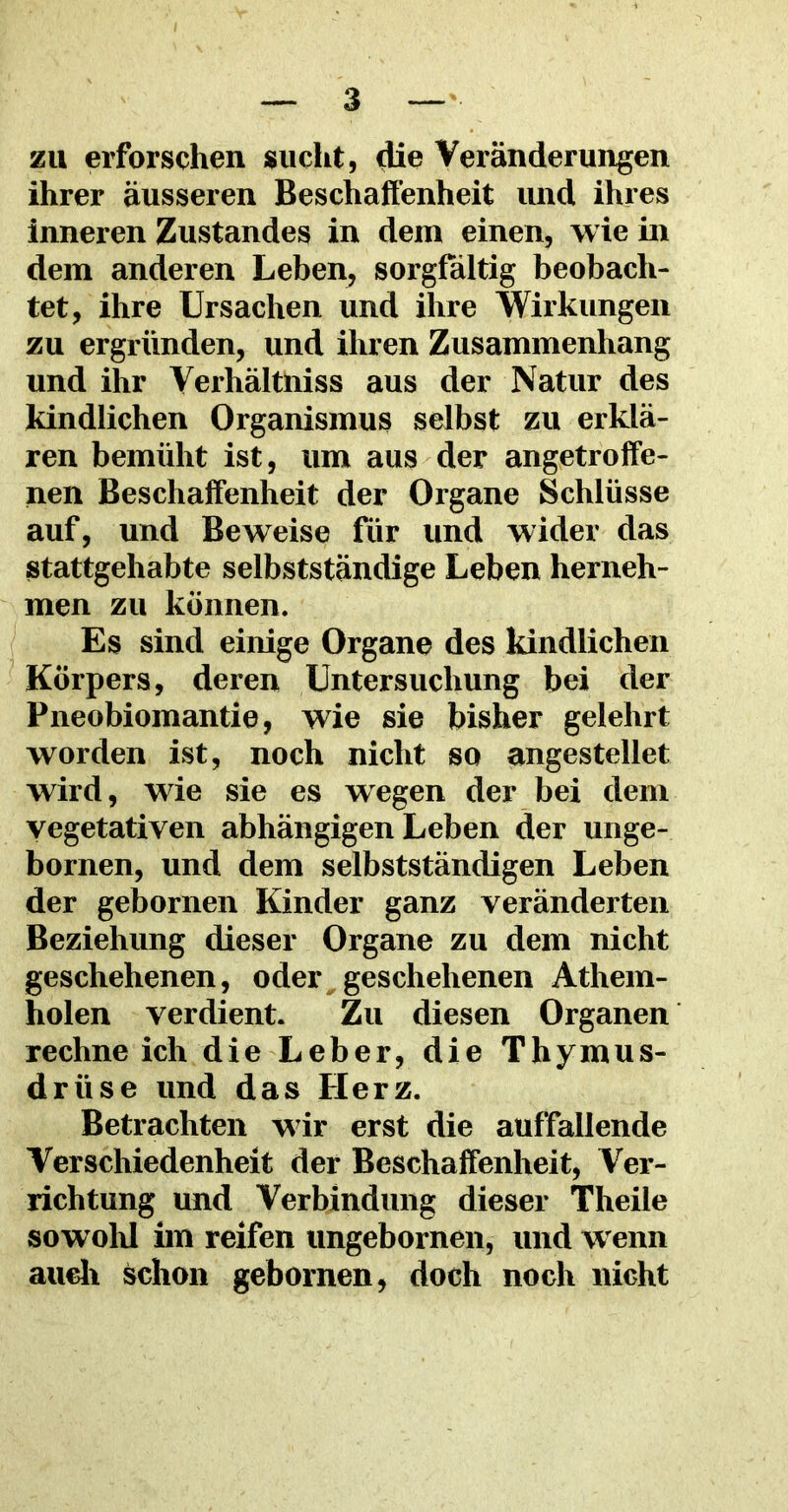 zu erforschen sucht, die Veränderungen ihrer äusseren Beschaffenheit und ihres inneren Zustandes in dem einen, wie in dem anderen Leben, sorgfältig beobach- tet, ihre Ursachen und ihre Wirkungen zu ergründen, und ihren Zusammenhang und ihr Verhältnis aus der Natur des kindlichen Organismus selbst zu erklä- ren bemüht ist, um aus der angetroffe- nen Beschaffenheit der Organe Schlüsse auf, und Beweise für und wider das stattgehabte selbstständige Leben herneh- men zu können. Es sind einige Organe des kindlichen Körpers, deren Untersuchung bei der Pneobiomantie, wie sie bisher gelehrt worden ist, noch nicht so angestellet wird, wie sie es wegen der bei dem vegetativen abhängigen Leben der unge- bornen, und dem selbstständigen Leben der gebornen Kinder ganz veränderten Beziehung dieser Organe zu dem nicht geschehenen, oder geschehenen Athem- holen verdient. Zu diesen Organen rechne ich die Leber, die Thymus- drüse und das Herz. Betrachten wir erst die auffallende Verschiedenheit der Beschaffenheit, Ver- richtung und Verbindung dieser Theile sowohl im reifen ungebornen, und wenn auch schon gebornen, doch noch nicht