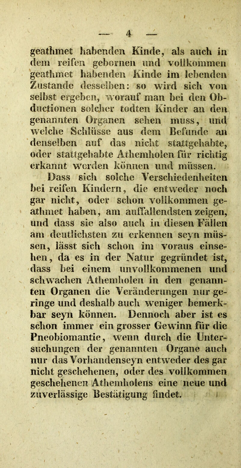 / — 4 — geathmet habenden Kinde, als auch in dem reifen gebornen und vollkommen geathmet habenden Kinde im lebenden Zustande desselben: so wird sich von selbst ergeben, worauf man bei den Ob- ductionen solcher todten Kinder an den genannten Organen sehen muss, und welche Schlüsse aus dem Befunde an denselben auf das nicht stattgehabte, oder stattgehabte Athemholen für richtig erkannt werden können und müssen. Dass sich solche Verschiedenheiten bei reifen Kindern, die entweder noch gar nicht, oder schon vollkommen ge- atlonet haben, am auffallendsten zeigen, und dass sie also auch in diesen Fällen am deutlichsten zu erkennen seyn müs- sen, lässt sich schon im voraus einse- hen, da es in der Natur gegründet ist, dass bei einem unvollkommenen und schwachen Athemholen in den genann- ten Organen die Veränderungen nur ge- ringe und deshalb auch weniger bemerk- bar seyn können. Dennoch aber ist es schon immer ein grosser Gewinn für die Pneobiomantie, wenn durch die Unter- suchungen der genannten Organe auch nur das Vorhandenseyn entweder des gar nicht geschehenen, oder des vollkommen geschehenen Athemholens eine neue und zuverlässige Bestätigung bildet.