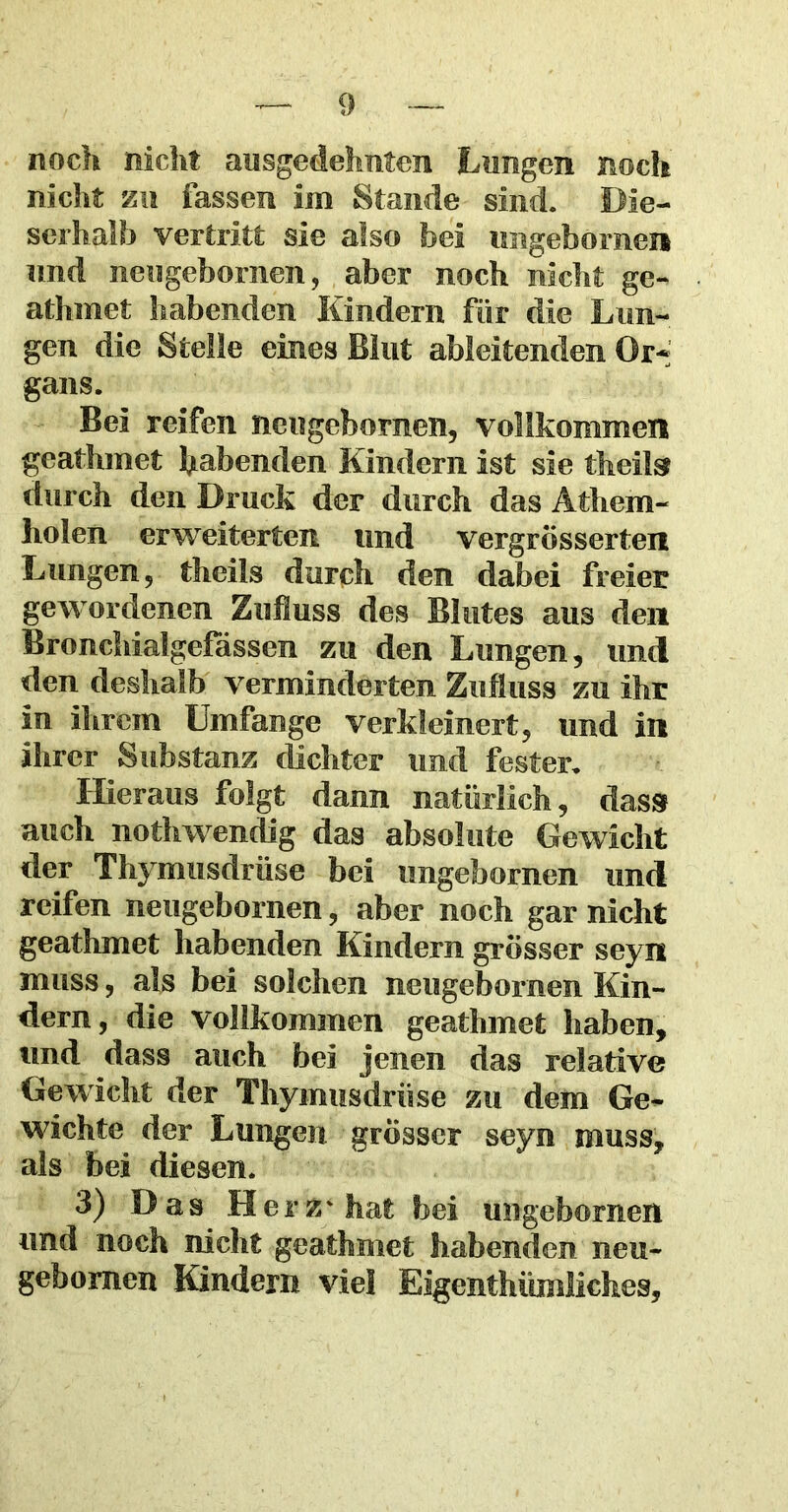 noch nicht ausgedehnten Lungen noch nicht zu fassen im Stande sind. Die- serhalb vertritt sie also bei urigebornen und neugebornen, aber noch nicht ge- athmet habenden Kindern für die Lun- gen die Stelle eines Blut ableitenden Or- gans. Bei reifen neugebornen, vollkommen geathmet habenden Kindern ist sie titelte durch den Druck der durch das Athem- holen erweiterten und vergrösserten Lungen, theils durch den dabei freier gewordenen Zufluss des Blutes aus den Bronchiaigefassen zu den Lungen, und den deshalb verminderten Zufluss zu ihr in ihrem Umfange verkleinert, und in ihrer Substanz (lichter und fester. Hieraus folgt dann natürlich, dass auch nothwendig das absolute Gewicht der Thymusdrüse bei ungebornen und reifen neugebornen, aber noch gar nicht geathmet habenden Kindern grösser seyn muss, als bei solchen neugebornen Kin- dern, die vollkommen geathmet haben, und dass auch bei jenen das relative Gewicht der Thymusdrüse zu dem Ge- wichte der Lungen grösser seyn muss, als bei diesen. 3) Das Herz* hat bei ungebornen und noch nicht geathmet habenden neu- gebomen Kindern viel Eigentümliches,