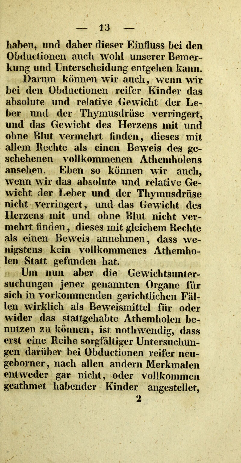 haben, und daher dieser Einfluss bei den Obductionen auch wohl unserer Bemer- kung und Unterscheidung entgehen kann. Darum können wir auch, wenn wir bei den Obductionen reifer Kinder das absolute und relative Gewicht der Le- ber und der Thymusdrüse verringert, und das Gewicht des Herzens mit und ohne Blut vermehrt finden, dieses mit allem Rechte als einen Beweis des ge- schehenen vollkommenen Athemholens ansehen. Eben so können wir auch, wenn wir das absolute und relative Ge- wicht der Leber und der Thymusdrüse nicht verringert, und das Gewicht des Herzens mit und ohne Blut nicht ver- mehrt finden, dieses mit gleichem Rechte als einen Beweis annehmen, dass we- nigstens kein vollkommenes Athemho- len Statt gefunden hat. Um nun aber die Gewichtsunter- suchungen jener genannten Organe für sich in vorkommenden gerichtlichen Fäl- len wirklich als Beweismittel für oder wider das stattgehabte Athemholen be- nutzen zu können, ist nothwendig, dass erst eine Reihe sorgfältiger Untersuchun- gen darüber bei Obductionen reifer neu- geborner, nach allen andern Merkmalen entweder gar nicht, oder vollkommen geathmet habender Kinder angestellet, 2