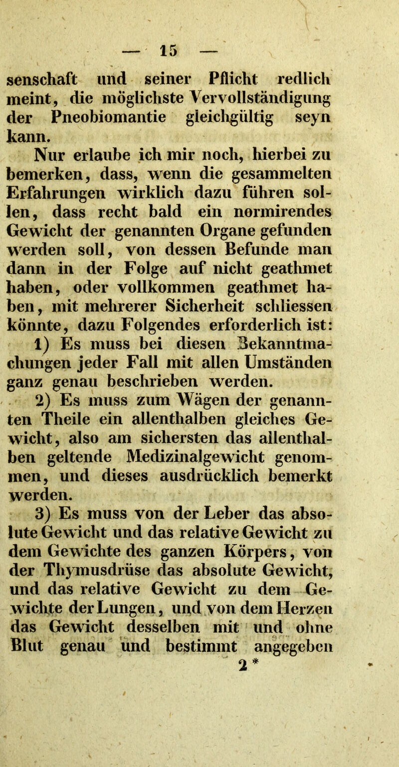 senschaft und seiner Pflicht redlich meint, die möglichste Vervollständigung der Pneobiomantie gleichgültig seyn kann. Nur erlaube ich mir noch, hierbei zu bemerken, dass, wenn die gesammelten Erfahrungen wirklich dazu führen sol- len, dass recht bald ein normirendes Gewicht der genannten Organe gefunden werden soll, von dessen Befunde man dann in der Folge auf nicht geathmet haben, oder vollkommen geathmet ha- ben , mit mehrerer Sicherheit scliliessen könnte, dazu Folgendes erforderlich ist: 1) Es muss bei diesen Bekanntma- chungen jeder Fall mit allen Umständen ganz genau beschrieben werden. 2) Es muss zum Wägen der genann- ten Theile ein allenthalben gleiches Ge- wicht, also am sichersten das allenthal- ben geltende Medizinalgewicht genom- men, und dieses ausdrücklich bemerkt werden. 3) Es muss von der Leber das abso- lute Gewicht und das relative Gewicht zu dem Gewichte des ganzen Körpers, von der Thymusdrüse das absolute Gewicht, und das relative Gewicht zu dem Ge- wichte der Lungen, und von dem Herzen das Gewicht desselben mit und ohne Blut genau und bestimmt angegeben 2*