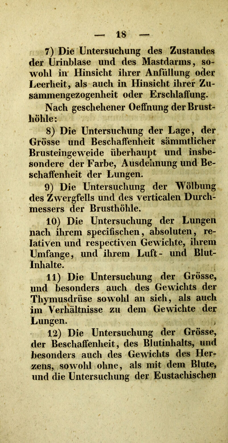 7) Die Untersuchung des Zustandes der Urinblase und des Mastdarms, so- wohl in Hinsicht ihrer Anfüllung oder Leerheit, als auch in Hinsicht ihrer Zu- sammengezogenlieit oder Erschlaffung. Nach geschehener Oeffnung der Brust- höhle: 8) Die Untersuchung der Lage, der Grösse und Beschaffenheit sämmtlicher Brusteingeweide überhaupt und insbe- sondere der Farbe, Ausdehnung und Be- schaffenheit der Lungen. 9) Die Untersuchung der Wölbung des Zwergfells und des verticalen Durch- messers der Brusthöhle. 10) Die Untersuchung der Lungen nach ihrem specifischen, absoluten, re- lativen und respectiven Gewichte, ihrem Umfange, und ihrem Luft- und Blut- Inhalte. 11) Die Untersuchung der Grösse, und besonders auch des Gewichts der Thymusdrüse sowohl an sich, als auch im Verhältnisse zu dem Gewichte der Lungen. 12) Die Untersuchung der Grösse, der Beschaffenheit, des Blutinhalts, und besonders auch des Gewichts des Her- zens, sowohl ohne, als mit dem Blute, und die Untersuchung der Eustachischen