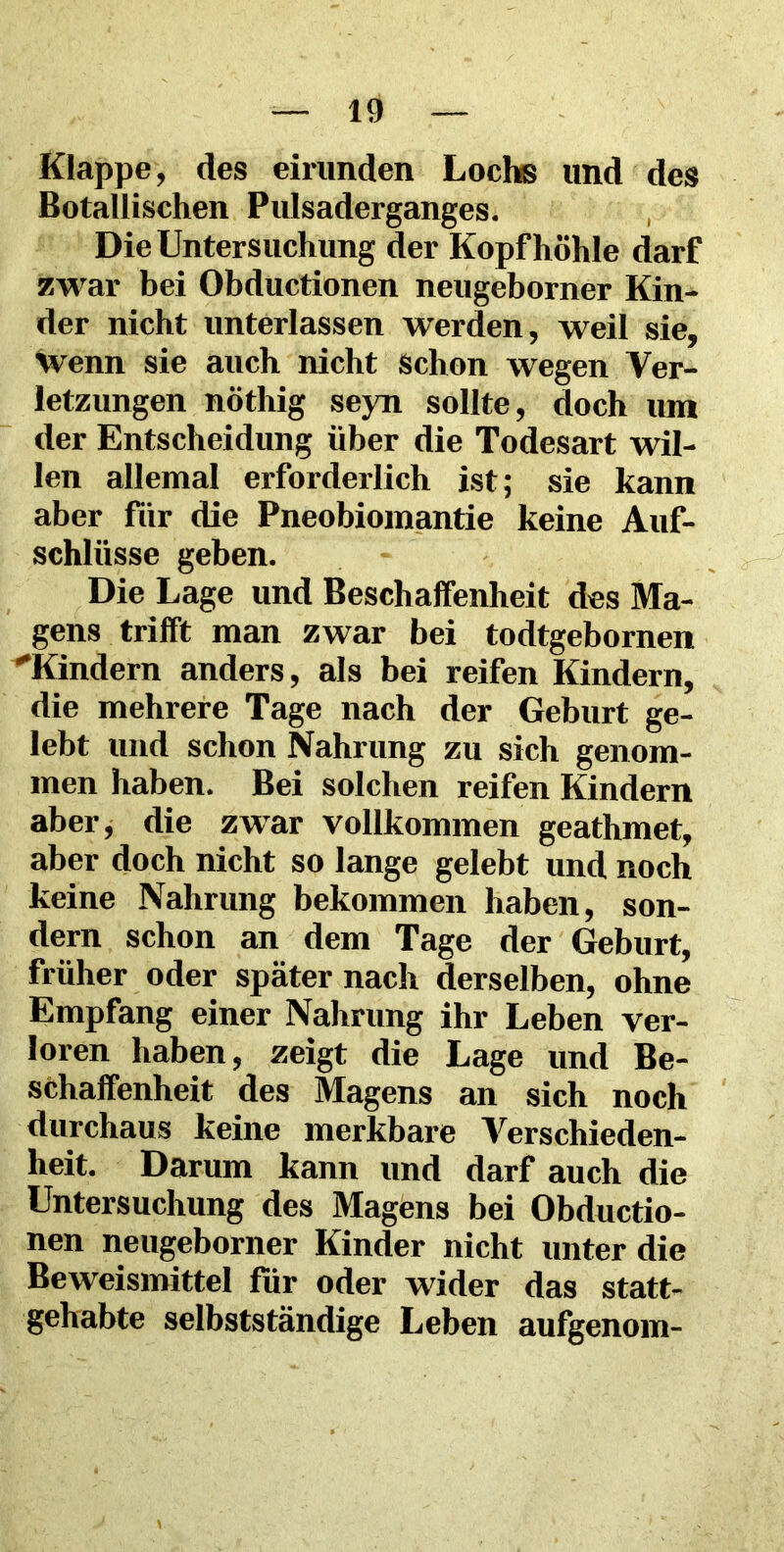 Klappe, des eirunden Lochs und des Botanischen Pulsaderganges. Die Untersuchung der Kopf höhle darf zwar bei Obductionen neugeborner Kin- der nicht unterlassen werden, weil sie. Wenn sie auch nicht Schon wegen Ver- letzungen nötliig seyn sollte, doch um der Entscheidung über die Todesart wil- len allemal erforderlich ist; sie kann aber für die Pneobiomantie keine Auf- schlüsse geben. Die Lage und Beschaffenheit des Ma- gens trifft man zwar bei todtgebornen Kindern anders, als bei reifen Kindern, die mehrere Tage nach der Geburt ge- lebt und schon Nahrung zu sich genom- men haben. Bei solchen reifen Kindern aber, die zwar vollkommen geathmet, aber doch nicht so lange gelebt und noch keine Nahrung bekommen haben, son- dern schon an dem Tage der Geburt, früher oder später nach derselben, ohne Empfang einer Nahrung ihr Leben ver- loren haben, zeigt die Lage und Be- schaffenheit des Magens an sich noch durchaus keine merkbare Verschieden- heit. Darum kann und darf auch die Untersuchung des Magens bei Obductio- nen neugeborner Kinder nicht unter die Beweismittel für oder wider das statt- gehabte selbstständige Leben aufgenom-