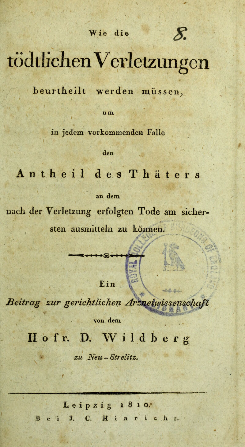 Wie die tödtlichen V erletzungen beurtheilt werden müssen, um. in jedem vor kommenden Falle i • den Antheil desThäters an dem nach der Verletzung erfolgten Tode am sicher- sten ausmitteln zu können. fjcj , Ein Beitrag zur gerichtlichen Arzngiivissenschaft von dem H o f r. D. W i 1 d b e r g zu Neu - Strelitz. Leipzig 1810/ Bei T. C, Hinrichs.