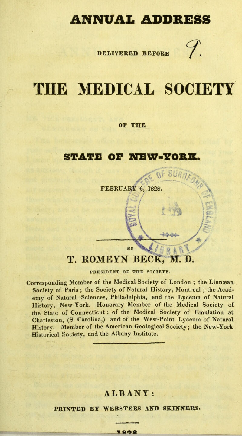 DELIVERED SEEORE THE MEDICAL SOCIETY OF THE STATE OF NEW-7QRH. PRESIDENT OF THE SOCIETY. Corresponding Member of the Medical Society of London ; the Linnaean Society of Paris ; the Society of Natural History, Montreal ; the Acad- emy of Natural Sciences, Philadelphia, and the Lyceum of Natural History, New York. Honorary Member of the Medical Society of the State of Connecticut ; of the Medical Society of Emulation at Charleston, (S Carolina,) and of the West-Point Lyceum of Natural History. Member of the American Geological Society; the New-York Historical Society, and the Albany Institute. ALBANY: PRINTED BY WEBSTBRS AND SKINNERS.