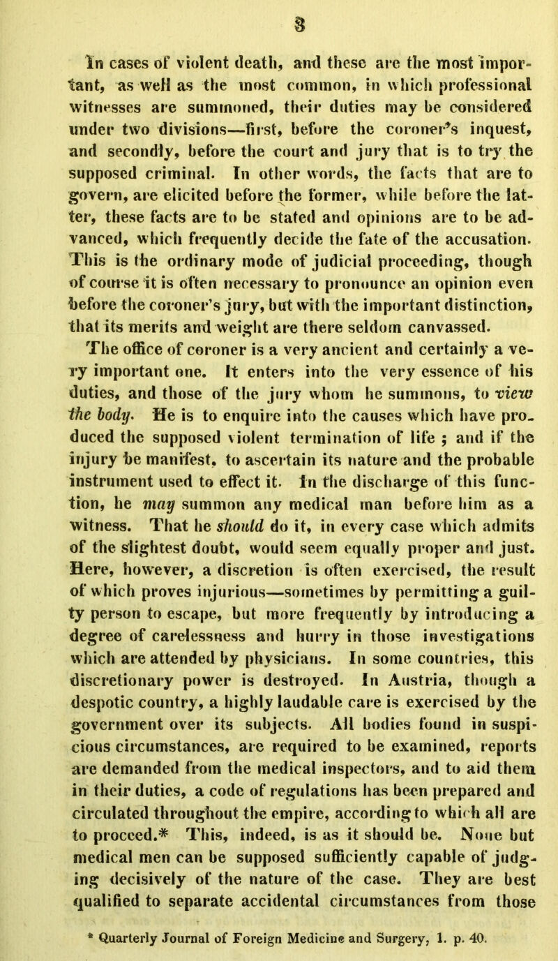 8 In cases of violent death, anti these at e the most impor- tant, as well as the most common, in which professional witnesses are summoned, their duties may be considered under two divisions—first, before the coroner’s inquest, and secondly, before the court and jury that is to try the supposed criminal. In other words, the facts that are to govern, are elicited before the former, while before the lat- ter, these facts are to be stated and opinions are to be ad- vanced, which frequently decide the fate of the accusation. This is the ordinary mode of judicial proceeding, though of course it is often necessary to pronounce an opinion even before the coroner’s jury, but with the important distinction, that its merits and weight are there seldom canvassed. The office of coroner is a very ancient and certainly a ve- Ty important one. It enters into the very essence of his duties, and those of the jury whom he summons, to view the body. He is to enquire into the causes which have pro- duced the supposed violent termination of life ; and if the injury he manifest, to ascertain its nature and the probable instrument used to effect it. in the discharge of this func- tion, he may summon any medical man before him as a witness. That he should do it, in every case which admits of the slightest doubt, would seem equally proper and just. Here, however, a discretion is often exercised, the result of which proves injurious—sometimes by permitting a guil- ty person to escape, but more frequently by introducing a degree of carelessness and hurry in those investigations which are attended by physicians. In some countries, this discretionary power is destroyed. In Austria, though a despotic country, a highly laudable care is exercised by the government over its subjects. All bodies found in suspi- cious circumstances, are required to be examined, reports are demanded from tbe medical inspectors, and to aid them in their duties, a code of regulations has been prepared and circulated throughout the empire, according to wbi< h all are to proceed.* This, indeed, is as it should be. None hut medical men can be supposed sufficiently capable of judg- ing decisively of the nature of the case. They are best qualified to separate accidental circumstances from those