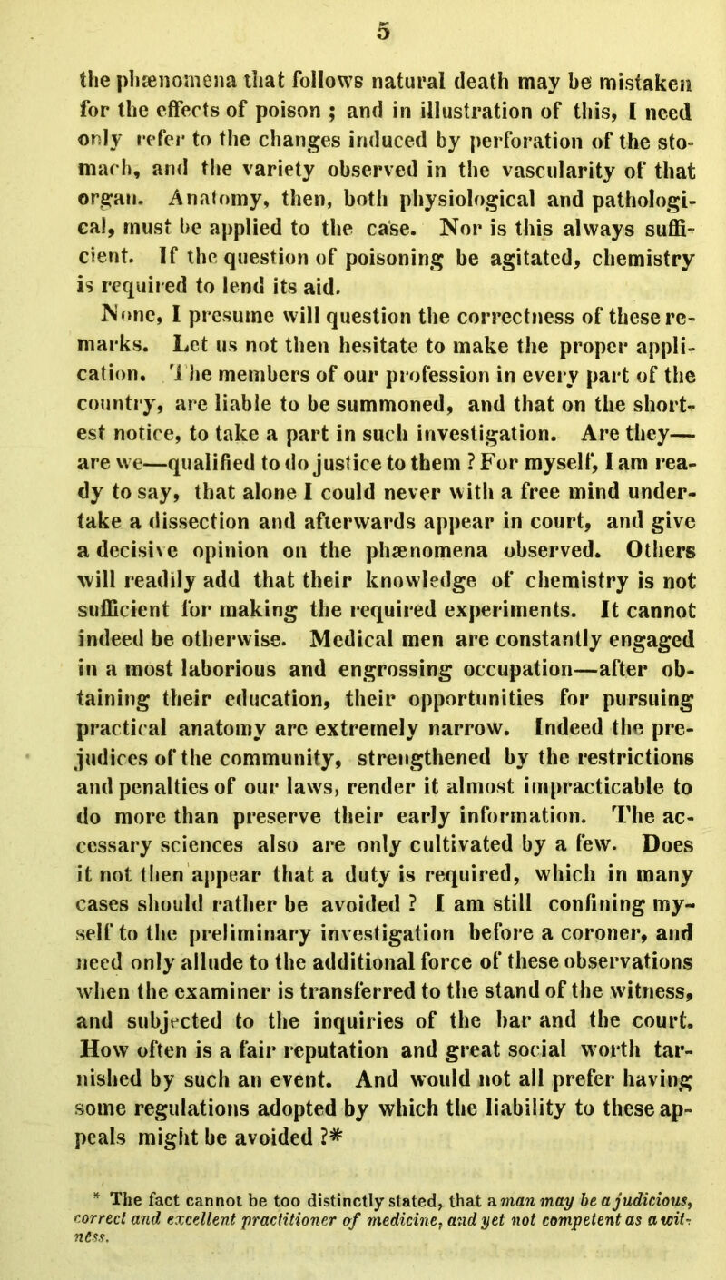 the phenomena that follows natural death may be mistaken for the effects of poison ; and in illustration of this, I need only refer to the changes induced by perforation of the sto- mach, and the variety observed in the vascularity of that organ. Anatomy, then, both physiological and pathologi- cal, must be applied to the case. Nor is this always suffi- cient. If the question of poisoning be agitated, chemistry is required to lend its aid. None, I presume will question the correctness of these re- marks. Let us not then hesitate to make the proper appli- cation. The members of our profession in every part of the country, are liable to be summoned, and that on the short- est notice, to take a part in such investigation. Are they— are we—qualified to do justice to them ? For myself, I am rea- dy to say, that alone I could never with a free mind under- take a dissection and afterwards appear in court, and give adecisixe opinion on the phenomena observed. Others will readily add that their knowledge of chemistry is not sufficient for making the required experiments. It cannot indeed be otherwise. Medical men are constantly engaged in a most laborious and engrossing occupation—after ob- taining their education, their opportunities for pursuing practical anatomy arc extremely narrow. Indeed the pre- judices of the community, strengthened by the restrictions and penalties of our laws, render it almost impracticable to do more than preserve their early information. The ac- cessary sciences also are only cultivated by a few. Does it not then appear that a duty is required, which in many cases should rather be avoided ? I am still confining my- self to the preliminary investigation before a coroner, and need only allude to the additional force of these observations when the examiner is transferred to the stand of the witness, and subjected to the inquiries of the bar and the court. How often is a fair reputation and great social worth tar- nished by such an event. And would not all prefer having some regulations adopted by which the liability to these ap- peals might be avoided * The fact cannot be too distinctly stated, that a man may be a judicious, correct and excellent practitioner of medicine, and yet not competent as aucit-, ness.