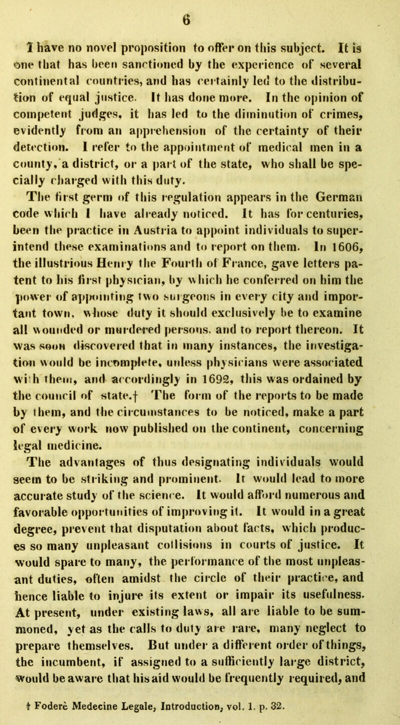 1 have no novel proposition to offer on this subject. It is one that has been sanctioned by the experience of several continental countries, and has certainly led to the distribu- tion of equal justice. It has done more. In the opinion of competent judges, it has led to the diminution of crimes, evidently from an apprehension of the certainty of their detection. I refer to the appointment of medical men in a county, a district, or a part of the state, who shall be spe- cially charged with this duty. The first germ of this regulation appears in the German code which 1 have already noticed. It has for centuries, been the practice in Austria to appoint individuals to super- intend these examinations and to report on them. In 1606, the illustrious Henry the Fourth of France, gave letters pa- tent to his first physician, by which he conferred on him the power of appointing two surgeons in every city and impor- tant town, whose duty it should exclusively be to examine all wounded or murdered persons, and to report thereon. It was soon discovered that in many instances, the investiga- tion would be incomplete, unless physicians were associated wi h them, and accordingly in 1692, this was ordained by the council of state.f The form of the reports to be made by them, and the circumstances to be noticed, make apart of every work now published on the continent, concerning legal medicine. The advantages of thus designating indiv iduals would seem to be striking and prominent. lr would lead to more accurate study of the scienc e. It would afford numerous and favorable opportunities of improving it. It would in a great degree, prevent that disputation about facts, which produc- es so many unpleasant collisions in courts of justice. It would spare to many, the performance of the most unpleas- ant duties, often amidst the circle of their practice, and hence liable to injure its extent or impair its usefulness. At present, under existing laws, all are liable to be sum- moned, yet as the calls to duty are rare, many neglect to prepare themselves. But under a different order of things, the incumbent, if assigned to a sufficiently large district, would be aware that his aid would be frequently required, and t Fodere Medecine Legale, Introduction, vol. 1. p. 32.