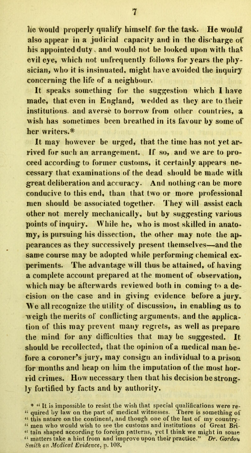 he would properly qualify himself for the task. He would also appear in a judicial capacity and in the discharge of his appointed duty, and would not be looked upon with that evil eye, which not unfrequently follows for years the phy- sician, who it is insinuated, might have avoided the inquiry concerning the life of a neighbour. It speaks something for the suggestion which I have made, that even in England, wedded as they are to their institutions, and averse to borrow from other countries, a wish has sometimes been breathed in its favour by some of her writers.* It may however he urged, that the time has not yet ar« rived for such an arrangement. If so, and we are to pro- ceed according to former customs, it certainly appears ne- cessary that examinations of the dead should be made with great deliberation and accuracy. And nothing ran be more conducive to this end, than that two or more professional men should be associated together. They will assist each other not merely mechanically, but by suggesting various points of inquiry. While he, who is most skilled in anato- my, is pursuing his dissection, the other may note the ap- pearances as they successively present themselves—and the same course may be adopted while performing chemical ex- periments. The advantage will thus be attained, of having a complete account prepared at the moment of observation, which may be afterwards reviewed both in coming tx* a de- cision on the case and in giving evidence before a jury. We all recognize the utility of discussion, in enabling us to weigh the merits of conflicting arguments, and the applica- tion of this may prevent many regrets, as well as prepare the mind for any difficulties that may be suggested. It should be recollected, that the opinion of a medical man be- fore a coroner’s jury, may consign an individual to a prison for months and heap on him the imputation of the most hor- rid crimes. How necessary then that his decision be strong- ly fortified by facts and by authority. * a It is impossible to resist the wish that special qualifications were re- “ quired by law on the part of medical witnesses. There is something of “ this nature on the continent, and though one of the last of my country- “ men who would wish to see the customs and institutions of Great Bri- ‘c tain shaped according to foreign patterns, yet 1 think we might in some “ matters take a hint from and improve upon their practice.” Dr. Gordou Smith on Medical Evidence, p. 103.