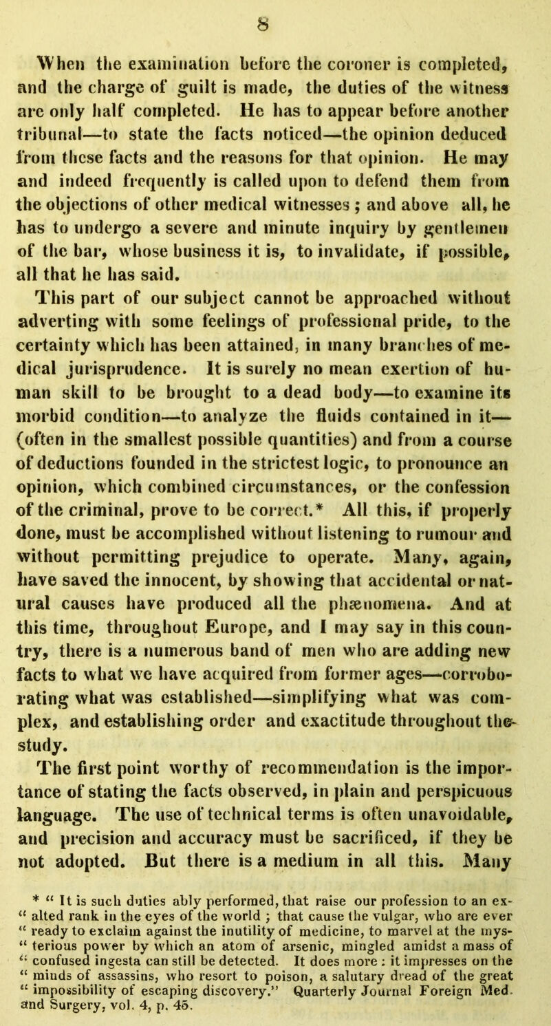 W hen the examination before the coroner is completed, and the charge of guilt is made, the duties of the witness are only half completed. He has to appear before another tribunal—to state the facts noticed—the opinion deduced from these facts and the reasons for that opinion. He may and indeed frequently is called upon to defend them from the ob jections of other medical witnesses ; and above all, he lias to undergo a severe and minute inquiry by gentlemen of the bar, whose business it is, to invalidate, if possible, all that he has said. This part of our subject cannot be approached without adverting with some feelings of professional pride, to the certainty which has been attained, in many brandies of me- dical jurisprudence. It is surely no mean exertion of hu- man skill to be brought to a dead body—to examine its morbid condition—to analyze the fluids contained in it— (often in the smallest possible quantities) and from a course of deductions founded in the strictest logic, to pronounce an opinion, which combined circumstances, or the confession of the criminal, prove to be correct.* All this, if properly done, must be accomplished without listening to rumour and without permitting prejudice to operate. Many, again, have saved the innocent, by show ing that accidental or nat- ural causes have produced all the phenomena. And at this time, throughout Europe, and I may say in this coun- try, there is a numerous band of men who are adding new facts to what we have acquired from former ages—corrobo- rating what was established—simplifying what was com- plex, and establishing order and exactitude throughout the* study. The first point worthy of recommendation is the impor- tance of stating the facts observed, in plain and perspicuous language. The use of technical terms is often unavoidable, and precision and accuracy must be sacrificed, if they be not adopted. But there is a medium in all this. Many * “ It is such duties ably performed, that raise our profession to an ex* “ alted rank in the eyes of the world ; that cause the vulgar, who are ever “ ready to exclaim against the inutility of medicine, to marvel at the rnys- u terious power by which an atom of arsenic, mingled amidst a mass of il confused ingesta can still be detected. It does more ; it impresses on the “ minds of assassins, who resort to poison, a salutary dread of the great “ impossibility of escaping discovery.” Quarterly Journal Foreign Med and Surgery, vol. 4, p. 45.