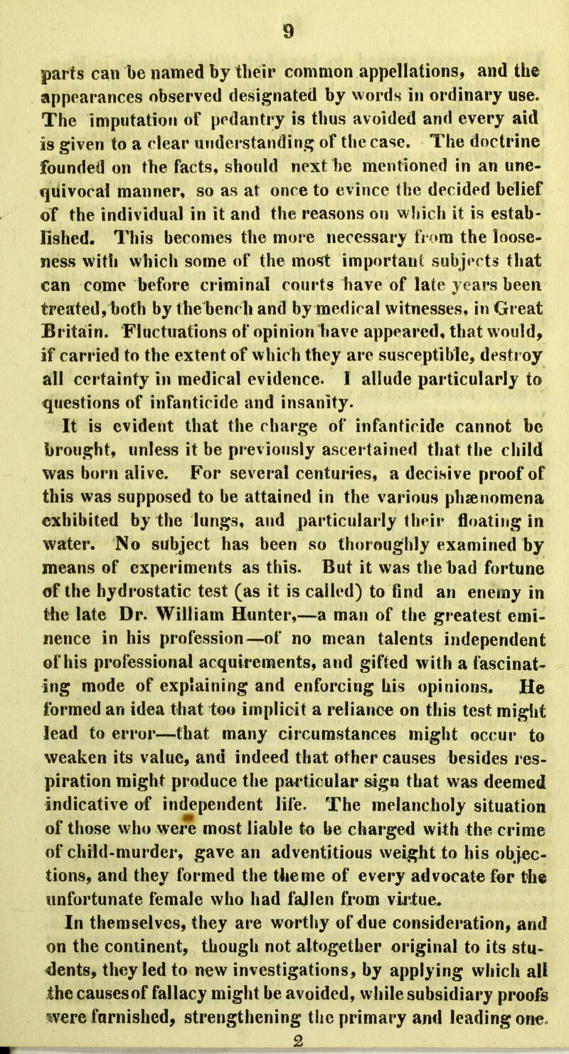 parts can be named by their common appellations, and the appearances observed designated by words in ordinary use. The imputation of pedantry is thus avoided and every aid is given to a clear understanding of the case. The doctrine founded on the facts, should next be mentioned in an une- quivocal manner, so as at once to evince the decided belief of the individual in it and the reasons on which it is estab- lished. This becomes the more necessary from the loose- ness with which some of the most important subjects that can come before criminal courts have of late years been treated, both by the bench and by medical witnesses, in Great Britain. Fluctuations of opinion have appeared, that w ould, if carried to the extent of which they are susceptible, destroy all certainty in medical evidence. I allude particularly to questions of infanticide and insanity. It is evident that the charge of infanticide cannot be brought, unless it be previously ascertained that the child was born alive. For several centuries, a decisive proof of this was supposed to he attained in the various phenomena exhibited by the lungs, and particularly their floating in water. No subject has been so thoroughly examined by means of experiments as this. But it was the bad fortune of the hydrostatic test (as it is called) to find an enemy in the late Dr. William Hunter,—a man of the greatest emi- nence in his profession—of no mean talents independent of his professional acquirements, and gifted with a fascinat- ing mode of explaining and enforcing his opinions. He formed an idea that too implicit a reliance on this test might lead to error—that many circumstances might occur to weaken its value, and indeed that other causes besides res- piration might produce the particular sign that was deemed indicative of independent life. The melancholy situation of those who were most liable to be charged with the crime of child-murder, gave an adventitious weight to his objec- tions, and they formed the theme of every advocate fur the unfortunate female who had fallen from virtue. In themselves, they are worthy of due consideration, and on the continent, though not altogether original to its stu- dents, they led to new investigations, by applying which all the causes of fallacy might be avoided, while subsidiary proofs were furnished, strengthening the primary and leading one 2