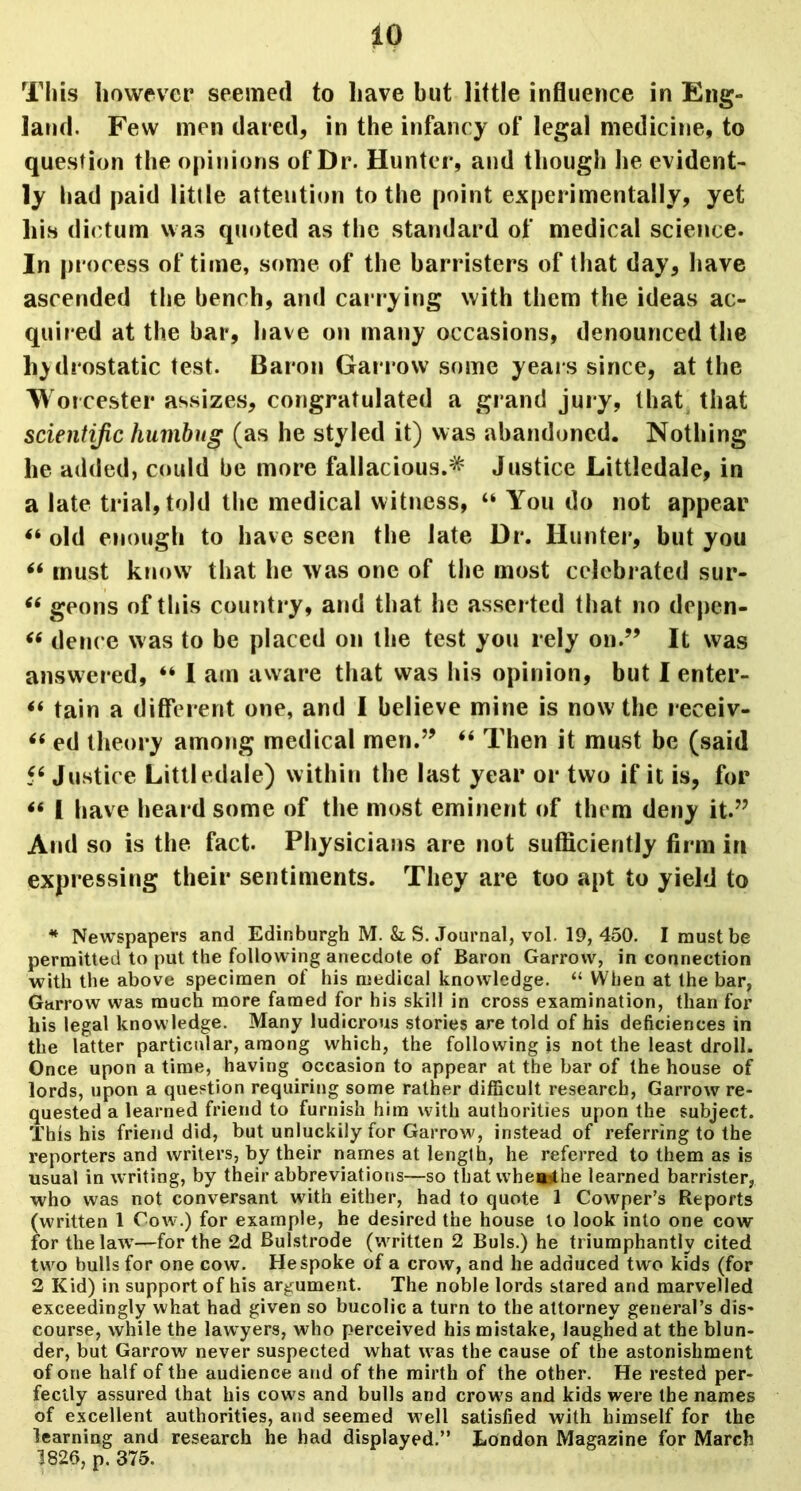 This however seemed to have but little influence in Eng- land. Few men dared, in the infancy of legal medicine, to question the opinions of Dr. Hunter, and though he evident- ly had paid little attention to the point experimentally, yet his dictum was quoted as the standard of medical science. In process of time, some of the barristers of that day, have ascended the bench, and carrying with them the ideas ac- quired at the bar, have on many occasions, denounced the hydrostatic test. Baron Garrow some years since, at the Worcester assizes, congratulated a grand jury, that that scientific humbug (as he styled it) was abandoned. Nothing he added, could be more fallacious.* Justice Littledale, in a late trial, told the medical witness, “ You do not appear 44 old enough to have seen the late Dr. Hunter, but you 44 must know that he was one of the most celebrated sur- 46 geons of this country, and that he asserted that no depen- 46 deuce was to be placed on the test you rely on.” It was answered, “ I am aware that was his opinion, but I enter- 44 tain a different one, and I believe mine is now the receiv- 46 ed theory among medical men.” 44 Then it must be (said 46 Justice Littledale) within the last year or two if it is, for 44 1 have heard some of the most eminent of them deny it.” And so is the fact. Physicians are not sufficiently firm in expressing their sentiments. They are too apt to yield to * Newspapers and Edinburgh M. &. S. Journal, vol. 19, 450. I must be permitted to put the following anecdote of Baron Garrow, in connection with the above specimen of his medical knowledge. “ When at the bar, Garrow was much more famed for his skill in cross examination, than for his legal knowledge. Many ludicrous stories are told of his deficiences in the latter particular, among which, the following is not the least droll. Once upon a time, having occasion to appear at the bar of the house of lords, upon a question requiring some rather difficult research, Garrow re- quested a learned friend to furnish him with authorities upon the subject. This his friend did, but unluckily for Garrow, instead of referring to the reporters and writers, by their names at length, he referred to them as is usual in writing, by their abbreviations—so that whe*ithe learned barrister, who was not conversant with either, had to quote 1 Cowper’s Reports (written 1 Cow.) for example, he desired the house to look into one cow for the law—for the 2d Bulstrode (written 2 Buis.) he triumphantly cited two bulls for one cow. He spoke of a crow, and he adduced two kids (for 2 Kid) in support of his argument. The noble lords stared and marvelled exceedingly what had given so bucolic a turn to the attorney general’s dis- course, while the lawyers, who perceived his mistake, laughed at the blun- der, but Garrow never suspected what was the cause of the astonishment of one half of the audience aud of the mirth of the other. He rested per- fectly assured that his cows and bulls and crow’s and kids were the names of excellent authorities, and seemed w ell satisfied with himself for the learning and research he had displayed.” London Magazine for March 1826, p. 375.