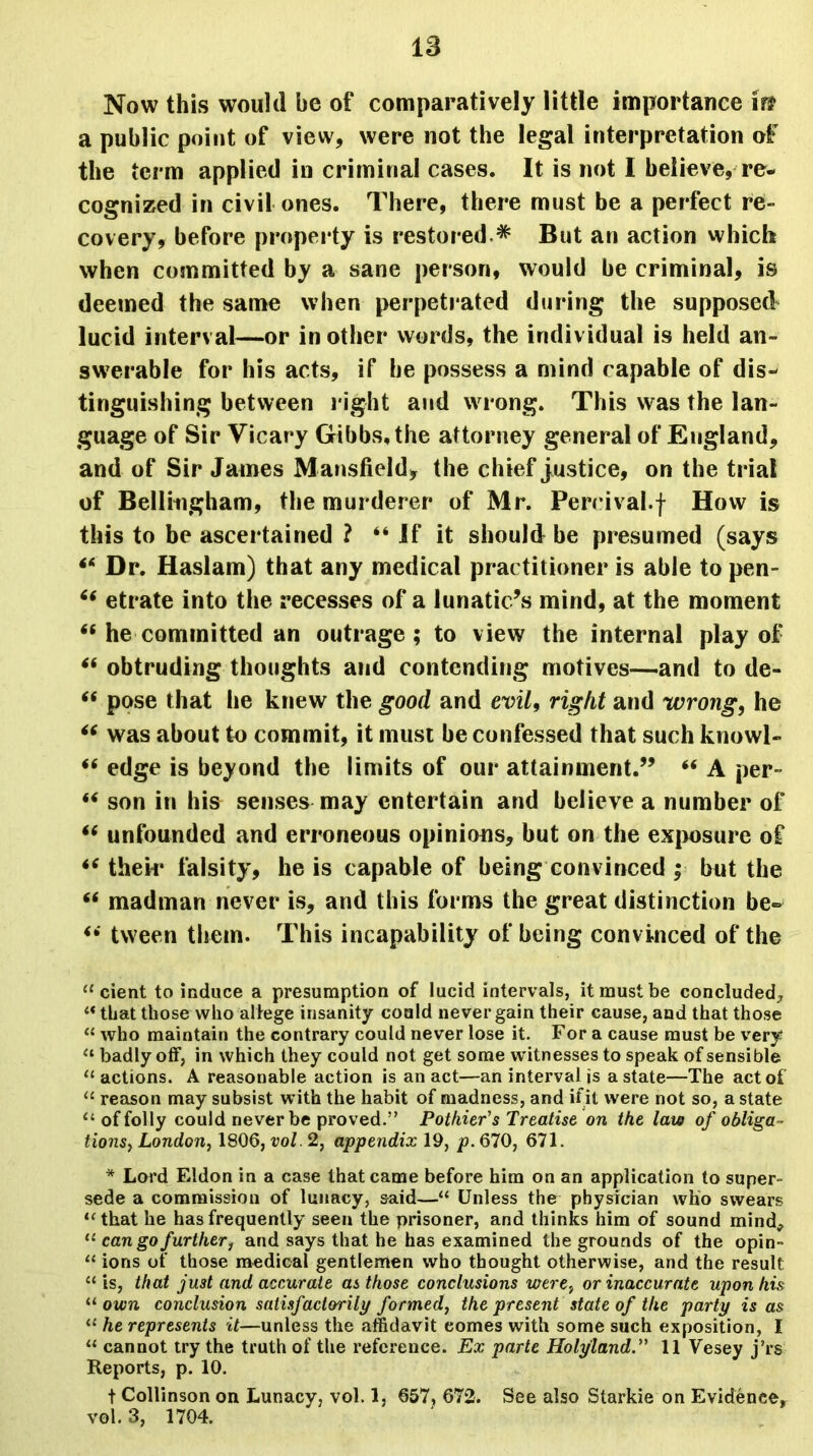 18 Now this would be of comparatively little importance in a public point of view, were not the legal interpretation of the term applied in criminal cases. It is not I believe, re- cognized in civil ones. There, there must be a perfect re- covery, before property is restored * But an action which when committed by a sane person, would be criminal, is deemed the same when perpetrated during the supposed lucid interval—or in other words, the individual is held an- swerable for his acts, if he possess a mind capable of dis- tinguishing between right and wrong. This was the lan- guage of Sir Vicary Gibbs, the attorney general of England, and of Sir James M ansfield, the chief justice, on the trial of Bellingham, the murderer of Mr. Perrival.f How is this to be ascertained ? “ If it should be presumed (says ** Dr. Haslam) that any medical practitioner is able to pen- “ etrate into the recesses of a lunatic’s mind, at the moment “ he committed an outrage ; to view the internal play of “ obtruding thoughts and contending motives—-and to de- “ pose that he knew the good and evil, right and wrong, he “ was about to commit, it must be confessed that such knowl- *6 edge is beyond the limits of our attainment.” “ A per- 44 son in his senses may entertain and believe a number of 44 unfounded and erroneous opinions, but on the exposure of 44 thek* falsity, he is capable of being convinced ; but the 44 madman never is, and this forms the great distinction be- 44 tween them. This incapability of being convinced of the 11 cient to induce a presumption of lucid intervals, it must be concluded, “ that those who allege insanity could never gain their cause, and that those “ who maintain the contrary could never lose it. For a cause must be very “ badly off, in which they could not get some witnesses to speak of sensible “ actions. A reasonable action is an act—an interval is a state—The act of “ reason may subsist with the habit of madness, and if it were not so, a state u of folly could never be proved.” Pothier's Treatise on the law of obliga- tions^, London, 1806, vol. 2, appendix 19, p. 670, 671. * Lord Eldon in a case that came before him on an application to super- sede a commission of lunacy, said—“ Unless the physician who swears “that he has frequently seen the prisoner, and thinks him of sound mind* 11 can go further, and says that he has examined the grounds of the opin- “ ions of those medical gentlemen who thought otherwise, and the result “ is, that just and accurate as those conclusions were, or inaccurate upon his “ own conclusion satisfactorily formed, the present state of the party is as “ he represents it—unless the affidavit comes with some such exposition, I “ cannot try the truth of the reference. Ex parte Holyland.” 11 Vesey j’rs Reports, p. 10. t Collinson on Lunacy, vol. 1, 657, 672. See also Starkie on Evidence, vol. 3, 1704.