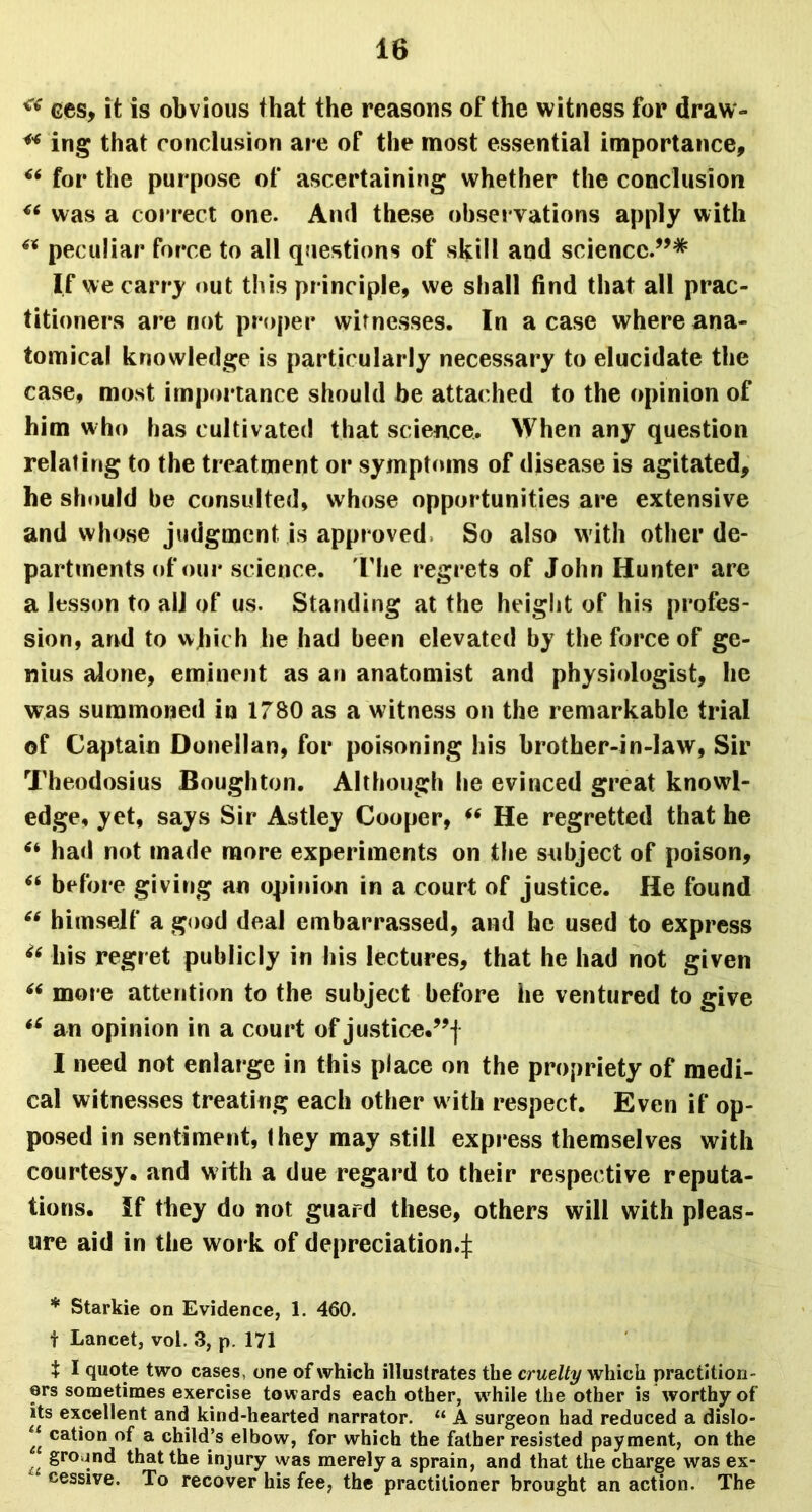 “ ces, it is obvious that the reasons of the witness for draw- ** ing that conclusion are of the most essential importance, “ for the purpose of ascertaining whether the conclusion was a correct one. And these observations apply with “ peculiar force to all questions of skill and science.”* If we carry out this principle, we shall find that all prac- titioners are not proper witnesses. In a case where ana- tomical knowledge is particularly necessary to elucidate the case, most importance should be attached to the opinion of him who has cultivated that science. When any question relating to the treatment or symptoms of disease is agitated, he should be consulted, whose opportunities are extensive and whose judgment is approved, So also with other de- partments of our science. The regrets of John Hunter are a lesson to all of us. Standing at the height of his profes- sion, and to which he had been elevated by the force of ge- nius alone, eminent as an anatomist and physiologist, he was summoned in 1780 as a witness on the remarkable trial of Captain Donellan, for poisoning his brother-in-law, Sir Theodosius Boughton. Although he evinced great knowd- edge, yet, says Sir Astley Cooper, (< He regretted that he had not made more experiments on the subject of poison, “ before giving an opinion in a court of justice. He found “ himself a good deal embarrassed, and he used to express ie his regret publicly in his lectures, that he had not given “ more attention to the subject before he ventured to give “ an opinion in a court of justice.”! I need not enlarge in this place on the propriety of medi- cal witnesses treating each other with respect. Even if op- posed in sentiment, they may still express themselves with courtesy, and with a due regard to their respective reputa- tions. If they do not guard these, others will with pleas- ure aid in the work of depreciation-! * Starkie on Evidence, 1. 460. f Lancet, vol. 3, p. 171 t I quote two cases, one of which illustrates the cruelty which practition- ers sometimes exercise towards each other, while the other is worthy of its excellent and kind-hearted narrator. “ A surgeon had reduced a dislo- “ cation of a child’s elbow, for which the father resisted payment, on the ground that the injury was merely a sprain, and that the charge was ex- cessive. To recover his fee, the practitioner brought an action. The