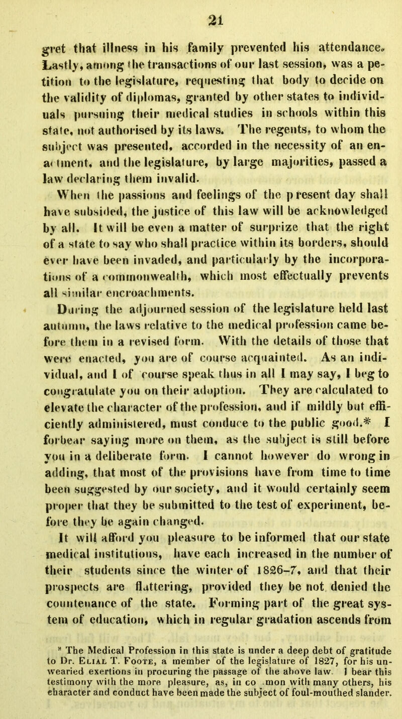 gret that illness in his family prevented his attendance* Lastly, among the transactions of our last session, was a pe- tition to the legislature, requesting that body to decide on the validity of diplomas, granted by other states to individ- uals pursuing their medical studies in schools within this state, not authorised by its laws. The regents, to whom the subject was presented, accorded in the necessity of an en- a< tment, and the legislature, by large majorities, passed a law declaring them invalid. When the passions and feelings of the present day shall have subsided, the justice of this law will be acknowledged by all. It will be even a matter of surprize that the right of a state to say who shall practice within its borders, should ever have been invaded, and particularly by the incorpora- tions of a commonwealth, which most effectually prevents all similar encroachments. During the adjourned session of the legislature held last autumn, the laws relative to the medical profession came be- fore them in a revised form. With the details of those that were enacted, you are of course acquainted. As an indi- vidual, and 1 of course speak thus in all 1 may say, 1 beg to congratulate you on their adoption. They are calculated to elevate the character of the profession, and if mildly but effi- ciently administered, must conduce to the public good.* I forbear saying more on them, as the subject is still before you in a deliberate form. 1 cannot however do wrong in adding, that most of the provisions have from time to time been suggested by our society, and it would certainly seem proper that they be submitted to the test of experiment, be- fore they he again changed* It will afford you pleasure to be informed that our state medical institutions, have each increased in the number of their students since the winter of 1826-7, and that their prospects are flattering, provided they be not denied the countenance of the state. Forming part of the great sys- tem of education, which in regular gradation ascends from 54 The Medical Profession in this state is under a deep debt of gratitude to Dr. Elial T. Foote, a member of the legislature of 1827, for his un- wearied exertions in procuring the passage of the above law I bear this testimony with the more pleasure, as, in co raon with many others, his character and conduct have been made the subject of foul-mouthed slander.