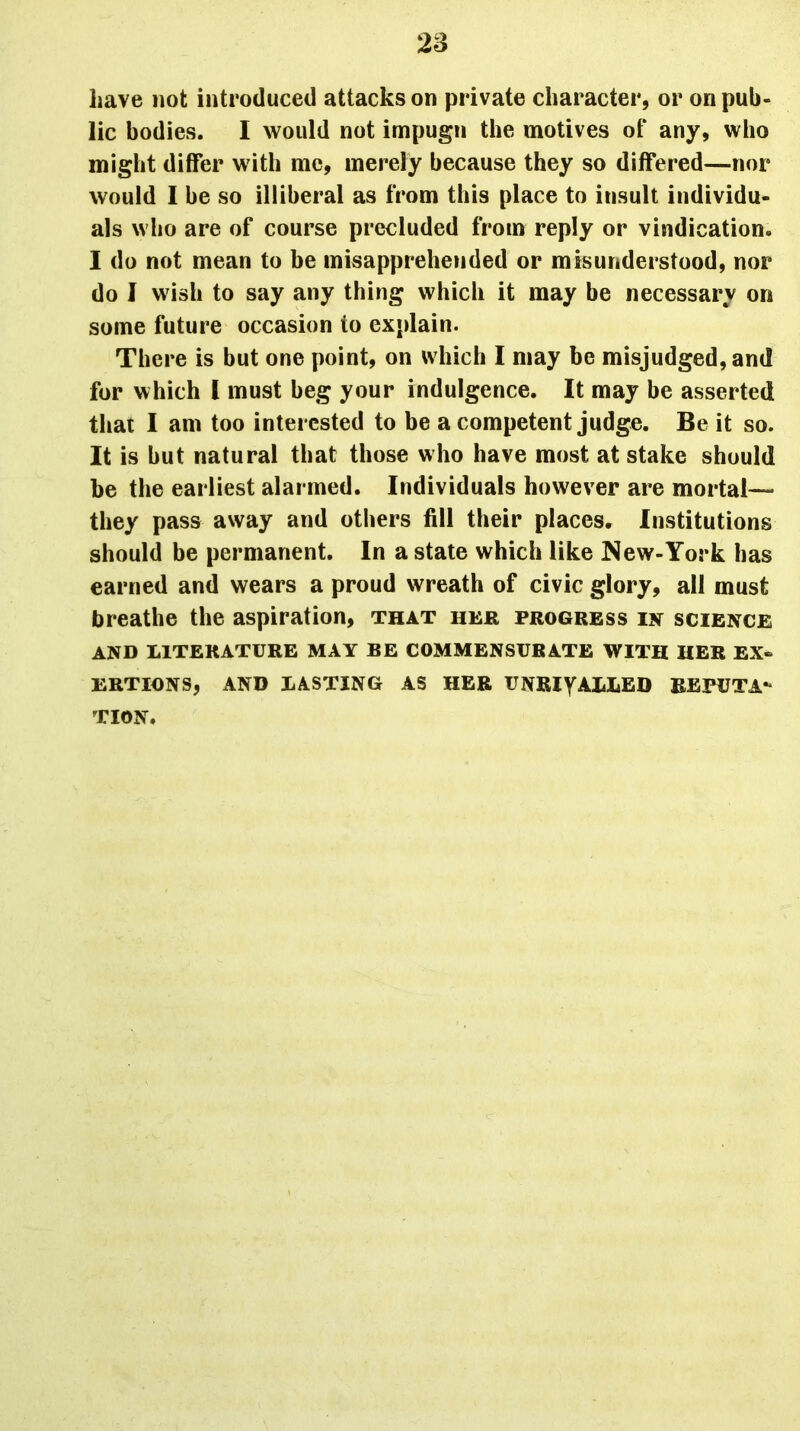 have not introduced attacks on private character, or on pub- lic bodies. I would not impugn the motives of any, who might differ with me, merely because they so differed—nor would I be so illiberal as from this place to insult individu- als who are of course precluded from reply or vindication. I do not mean to be misapprehended or misunderstood, nor do I wish to say any thing which it may be necessary on some future occasion to explain. There is but one point, on which I may be misjudged, and for which 1 must beg your indulgence. It may be asserted that I am too interested to be a competent judge. Be it so. It is but natural that those who have most at stake should be the earliest alarmed. Individuals however are mortal— they pass away and others fill their places. Institutions should be permanent. In a state which like New-York has earned and wears a proud wreath of civic glory, all must breathe the aspiration, that her progress in science AND LITERATURE MAY BE COMMENSURATE WITH HER EX- ERTIONS, AND LASTING AS HER UNRiyALLED REPUTA- TION.