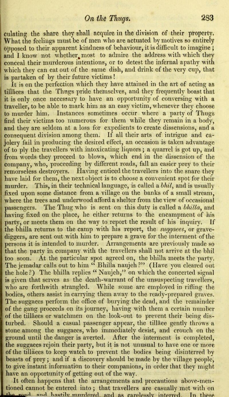 dilating tlie share they shall acquire in the division of their property, What the feelings must be of men who are actuated by motives so entirely opposed to their apparent kindness of behaviour, it is difficult to imagine J I and I know not whether^most to admire the address with which they conceal their murderous intentions, or to detest the infernal apathy with which they can eat out of the same dish, and drink of the very cup, that is partaken of by their future victims! It is on the perfection which they have attained in the art of acting as ! tillaees that the Thugs pride themselves, and they frequently boast that it is only once necessary to have an opportunity of conversing with a traveller, to be able to mark him as an easy victim, whenever they choose to murder him. Instances sometimes occur where a party of Thugs find their victims too numerous for them while they remain in a body, and they are seldom at a loss for expedients to create dissensions, and a consequent division among them. If all their arts of intrigue and ca- I jolery fail in producing the desired effect, an occasion is taken advantage of to ply the travellers with intoxicating liquors; a quarrel is got up, and from words they proceed to blows, which end in the dissension of the company, who, proceeding by different roads, fall an easier prey to their remorseless destroyers. Having enticed the travellers into the snare they have laid for them, the next object is to choose a convenient spot for their j murder. This, in their technical language, is called a bhil, and is usually fixed upon some distance from a village on the banks of a small stream, where the trees and underwood afford a shelter from the view of occasional passengers. The Thug who is sent on this duty is called a bhilla, and having fixed on the place, he either returns to the encampment of iiis ! party, or meets them on the way to report the result of his inquiry. If the bhilla returns to the camp with his report, the suggaees, or grave- diggers, are sent out with him to prepare a grave for the interment of the persons it is intended to murder. Arrangements are previously made so that the party in company with the travellers shall not arrive at the bhil too soon. At the particular spot agreed on, the bhilla meets the party. The jemadar calls out to him “ Bhilla naujeh ?” (Have you cleared out j the hole ?) The bhilla replies “ Naujeh,” on which the concerted signal | is given that serves as the death-warrant of the unsuspecting travellers, who are forthwith strangled. While some are employed in rifling the bodies, others assist in carrying them away to the ready-prepared graves. The suggaees perform the office of burying the dead, and the remainder I of the gang proceeds on its journey, having with them a certain number i of the tillaees or watchmen on the look-out to prevent their being dis- turbed. Should a casual passenger appear, the tillaee gently throws a stone among the suggaees, who immediately desist, and crouch on the ! ground until the danger is averted. After the interment is completed, j the suggaees rejoin their party, but it is not unusual to have one or more of the tillaees to keep watch to prevent the bodies being disinterred by beasts of prey; and if a discovery should be made by the village people, ! to give instant information to their companions, in order that they might have an opportunity of getting out of the way. It often happens that the arrangements and precautions above-men- tioned cannot be entered into ; that travellers are casually met with on or>rl hast.ilv. murdered- and as carelesslv interred. Tn these