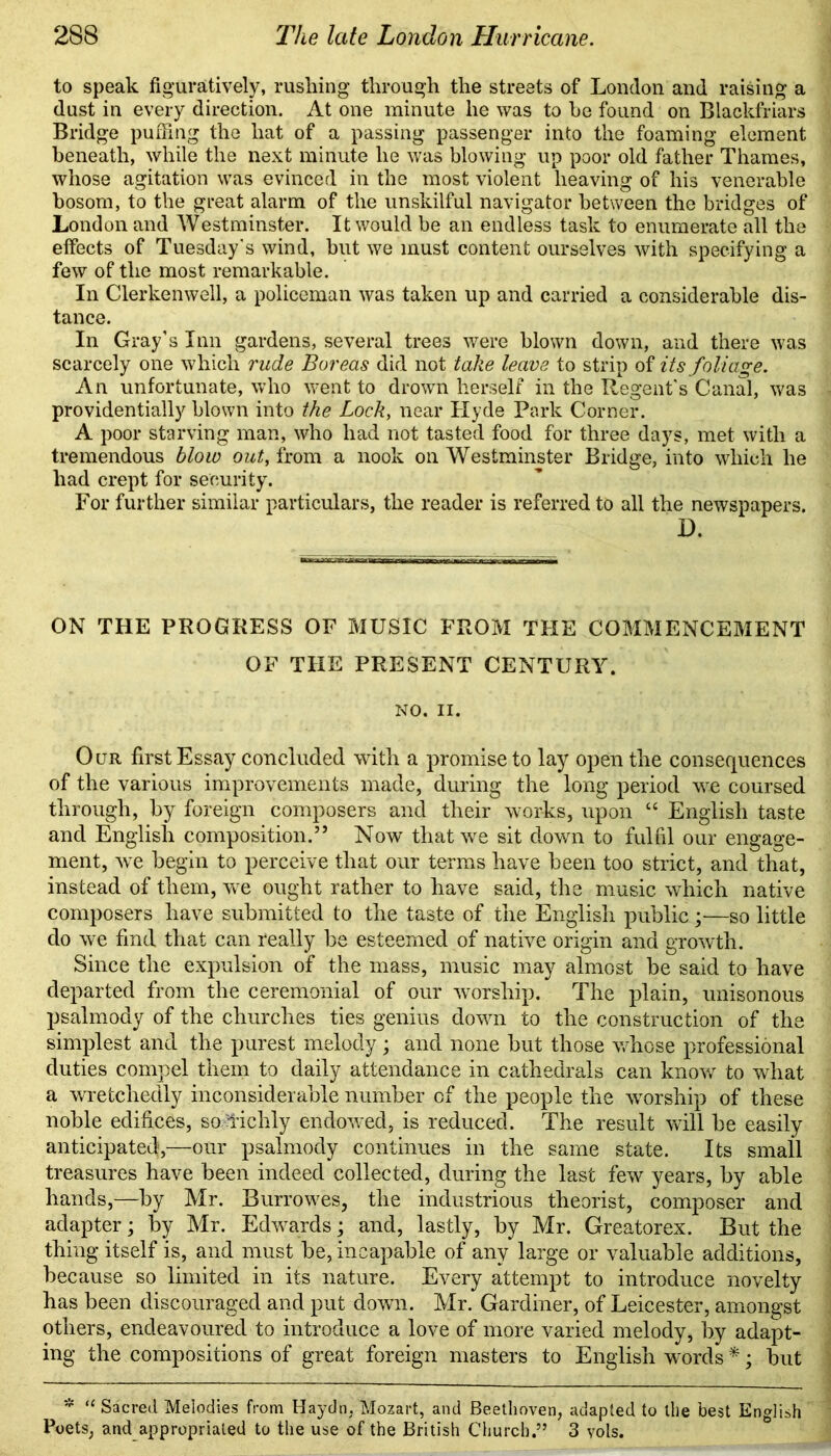 to speak figuratively, rushing through the streets of London and raising a dust in every direction. At one minute he was to he found on Blackfriars Bridge puffing the hat of a passing passenger into the foaming element beneath, while the next minute he was blowing up poor old father Thames, whose agitation was evinced in the most violent heaving of his venerable bosom, to the great alarm of the unskilful navigator between the bridges of London and Westminster. It would be an endless task to enumerate all the effects of Tuesday's wind, but we must content ourselves with specifying a few of the most remarkable. In Clerkenwell, a policeman was taken up and carried a considerable dis- tance. In Gray’s Inn gardens, several trees were blown down, and there was scarcely one which rude Boreas did not take leave to strip of its foliage. An unfortunate, who went to drown herself in the Regent's Canal, was providentially blown into the Lock, near Hyde Park Corner. A poor starving man, who had not tasted food for three days, met with a tremendous blow out, from a nook on Westminster Bridge, into which he had crept for security. For further similar particulars, the reader is referred to all the newspapers. D. ON THE PROGRESS OF MUSIC FROM THE COMMENCEMENT OF THE PRESENT CENTURY. NO. II. Our first Essay concluded with a promise to lay open the consequences of the various improvements made, during the long period we coursed through, by foreign composers and their works, upon “ English taste and English composition.” Now that we sit down to fulfil our engage- ment, we begin to perceive that our terms have been too strict, and that, instead of them, we ought rather to have said, the music which native composers have submitted to the taste of the English public;—so little do we find that can really be esteemed of native origin and growth. Since the expulsion of the mass, music may almost be said to have departed from the ceremonial of our worship. The plain, unisonous psalmody of the churches ties genius down to the construction of the simplest and the purest melody ; and none but those whose professional duties compel them to daily attendance in cathedrals can know to what a wretchedly inconsiderable number of the people the worship of these noble edifices, so'fichly endowed, is reduced. The result will be easily anticipated,—our psalmody continues in the same state. Its small treasures have been indeed collected, during the last few years, by able hands,—by Mr. Burr owes, the industrious theorist, composer and adapter; by Mr. Edwards; and, lastly, by Mr. Greatorex. But the thing itself is, and must be, incapable of any large or valuable additions, because so limited in its nature. Every attempt to introduce novelty has been discouraged and put down. Mr. Gardiner, of Leicester, amongst others, endeavoured to introduce a love of more varied melody, by adapt- ing the compositions of great foreign masters to English words *; but * “ Sacred Melodies from Haydn. Mozart, and Beethoven, adapted to the best English Poets, and appropriated to the use of the British Church.” 3 vols.