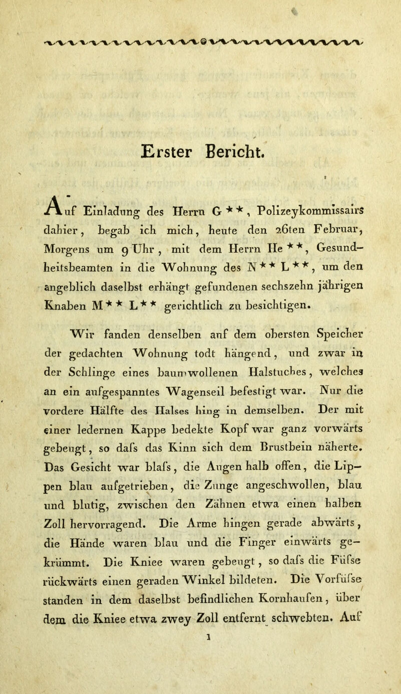 Erster Bericht. ^Vaf Emlacinng des Herrn G**. Polizeylcommissalrs dahier, begab ich mich, heute den ^öteii Februar, Morgens um 9 Uhr , mit dem Herrn He ^ ^, Gesund- heitsbeamten in die Wohnung des L , um den angeblich daselbst erhängt gefundenen sechszehn jährigen Knaben L'^'^ gerichtlich zu besichtigen. Wir fanden denselben auf dem obersten Speicher der gedachten Wohnung todt hangend, und zwar in der Schlinge eines baun»wollenen Halstuches, welches an ein aufgespanntes Wagenseil befestigt war. Nur die vordere Hälfte des Halses hing in demselben. Der mit einer ledernen Kappe bedekte Kopf war ganz vorwärts gebeugt, so dafs das Rinn sich dem Brustbein näherte. Das Gesicht war blafs, die Augen halb offen, die Lip- pen blau aufgetrieben, die Zunge angeschwollen, blau und blutig, zwischen den Zähnen etwa einen halben Zoll hervorragend. Die Arme hingen gerade abwärts, die Hände waren blau und die Finger einwärts ge- krümmt. Die Kniee waren gebengt, so dafs die Füfse rückwärts einen geraden W^inkel bildeten. Die Vorfüfse standen in dem daselbst befindlichen Kornhaufen, über dem die Kniee etwa zwey Zoll entfernt schwebten. Auf