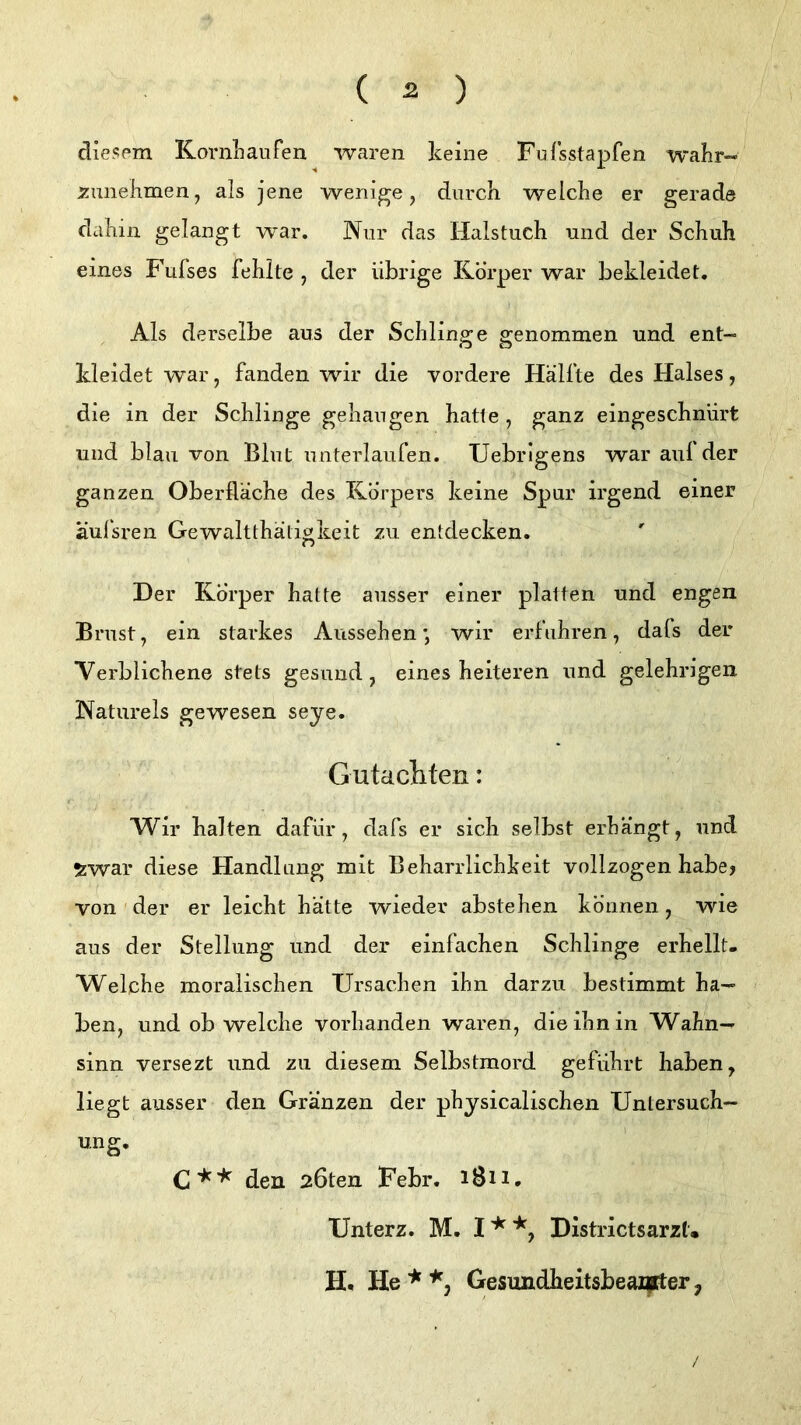 ( ^ ) cliespm Koi'nLaufen waren keine Fufsstapfen W'ahr- xunehmen, als jene wenige, durch welche er gerade dcihin gelangt war. Nur das Halstuch und der Schuh eines Fufses fehlte , der übrige Körper war bekleidet. Als derselbe aus der Schlino^e genommen und ent- O O kleidet war, fanden wir die vordere Hälfte des Halses, die in der Schlinge gehangen hatte , ganz eingeschnürt und blau von Blut unterlaufen. Uebrigens war aul der ganzen Oberfläche des Körpers keine Spur irgend einer äulsren Gewaltthäligkeit zu entdecken. Der Körper hatte ausser einer platten und engen Brust, ein starkes Aussehen*, wir erfuhren, dafs der Verblichene stets gesund, eines heiteren und gelehrigen Natureis gewesen seye. Gutacliten: Wir halten dafür, dafs er sich selbst erhängt, und Swai* diese Handlung mit Beharrlichkeit vollzogen habe? von der er leicht hätte wieder abstehen können, wie aus der Stellung und der einfachen Schlinge erhellt- Welche moralischen Ursachen ihn darzu bestimmt ha- ben, und ob welche vorhanden waren, die ihn in Wahn- sinn versezt und zu diesem Selbstmord geführt haben, liegt ausser den Gränzen der physicalischen Untersuch- ung. den 26ten Febr. 1811, Unterz. M. Districtsarzt. H, He * Gesimdheitsbeaz|rter y