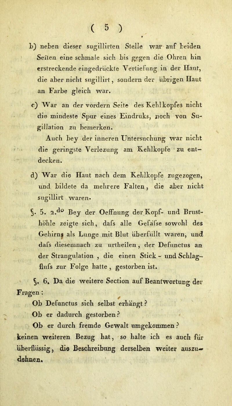 L) neben dieser siigillirten Stelle war auf beiden ^ Seiten eine schmale sich bis gfgen die Ohren hin erstreckende eingedrückte Vertiefung in der Haut, die aber nicht sugillirt, sondernder übrigen Haut an Farbe gleich war. c) War an der vordem Seite des Kehlkopfes nicht die mindeste Spur eines Eindruks, noch von Su- gillation zu bemerken. Auch bey der inneren Untersuchung war nicht die geringste Verlezung am Kehlkopfe zu ent- decken. d) War die Haut nach dem Kehlkopfe zngezogen, und bildete da mehrere Falten, die aber nicht sugillirt waren. 5» 5. 2.^^^ Bey der Oeffniing der Kopf- und Brust- höhle zeigte sich, dafs alle Gefafse sowohl des Gehirn| als Lunge mit Blut überfüllt waren, und dafs diesemnach zu urtheilen , der Defiinctus an der Strangulation , die einen Stick - und Schlag- flufs zur Folge hatte , gestorben ist. 5. 6* Da die weitere Section auf Beantwortung der Fragen: Ob Defiinctus sich selbst erhängt ? Ob er dadurch gestorben? Ob er durch fremde Gewalt umgekommen ? keinen weiteren Bezug hat, so halte ich es auch für überflüssig, die Beschreibung derselben weiter auszu-» dehnen«