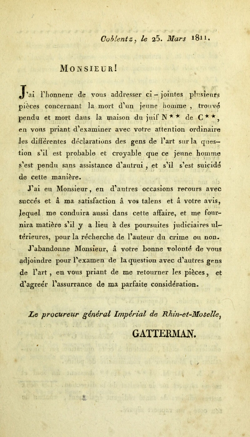 Cohlentz^ le 25. Mars i8n. Monsieur! J’ai riionnenr de voos addresser ci-jointes pR7siem‘s pieces concernaiit la mort d'un jeime homme , trouve pendu et mort daiis la maison du juif N ^ de C , en vous priant d’examiner avec votre attention ordinaire les differentes de'clarations des gens de l’art siirla ques— tion s’il est probable et croyable que ce jeune boinme s’est pendu sans assistance d’autrui , et s’il s’est suicide de cette mani^re. J’ai eu Monsieur, en d’autres occasions recours avec succes et a ma satisfaction a vos talens et ä votre avis, jiequel me conduira aussi dans cette affaire, et me four- nira mati^re s’il y a lieu ä des poursuites judiciaires ul— ti^rieures, pour la recherche de l’auteur du crime ou non. J’abandonne Monsieur, ä votre bonne volonte de vous adjoindre pour Texamen de la question avec d’autres gens de l’art, en vous priant de me retourner les pieces, et d’agreer i’assurrance de ma parfaite consider-ation. Ze procureur geniral Imperial de Rhin-et-MoSelle^ GATTERMM.