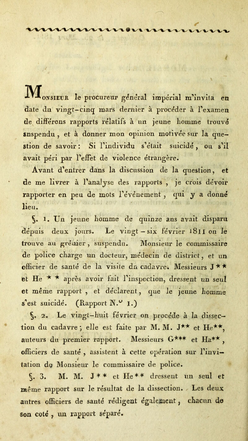 r i ivr ••••^ONSIETJR le procureup general imperial m’inviia en date dn vingt-cinq mars dernier ä pi’oce'der a rexamen de difFe'rens rapports relatif’s ä im jeune liomme trouv^ snspendu , et ä donner mon opinion motivee siir la qiie- stion de savoir: Si Findividu s’e'tait siiicide, ou s’il avait peri par TefTet de viele nee etrangere. Avant d’entrer dans la discussion de la question, et de me livrer ä Fanaljse des rapports , je crois devoir rapporter en pen de mots Fe'v^nement , qui y a donne lieu. 5. 1. Un jeune hemme de quinze ans avait disparu depuis deux jours, Le vingt-six f’^vrier 1811 on le trouve au greuier , suspendu. Monsieur le commissaire de police charge un docteur, medecin de district, et un officier de sante de la visile dn cadavre. Messieurs et He apres avoir fait Finspection, dressent un seiil et meme rapport , et declarent, que le jeune hemme s’est suicide. (Ptapport I.) 2. Le vingt-huit fevrier on proce'de a la dissec- tion du cadavre j eile est faite par M. M. et He'^'*^, auteurs du premier rapport. Messieurs G*** et , officiers de sante , assistent ä cette Operation sur Finvi— i tation de Monsieur le commissaire de police. 5. 3. M. M. J + * et He*'*' dressent un seul et raeme rapport sur le resultat de la dissection. Les deux autres officiers de sant^ redigent egalement, chacun de son cote ^ un rapport sdpare.