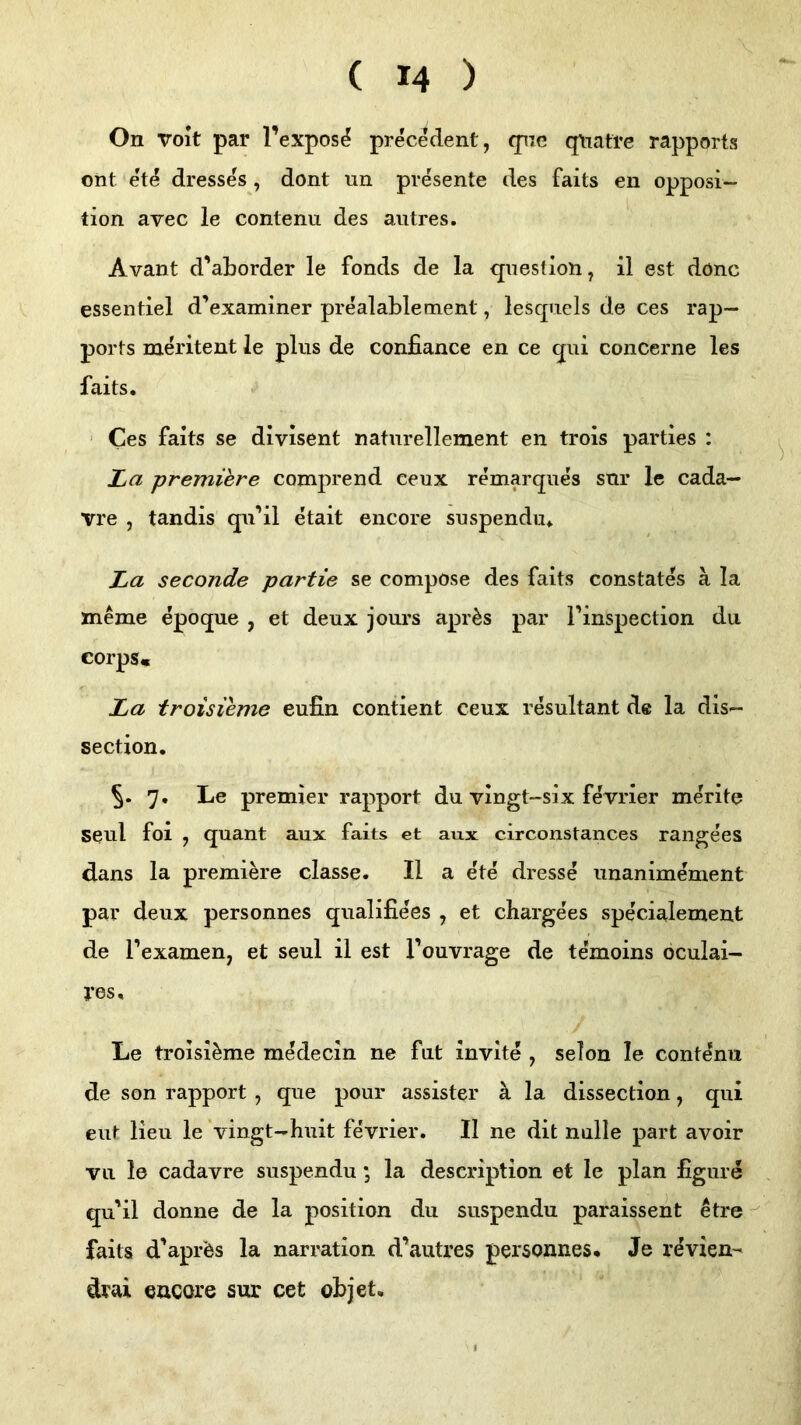 On voit par l’expos^ precMent, fpie q\iatre rapports ont ete dresses , dont un presente des faits en Opposi- tion avec le contenu des autres. Avant d’aborder le Fonds de la qnestion, il est dönc essentiel d’examiner prealablement, lesqnels de ces rap— ports meritent le plus de confiance en ce qui concerne les faits. ' Ces faits se divisent naturellement en trois parties : La premiere comprend ceux remarques snr le cada— vre , tandis qu’il etait encore suspendu. La seconde partie se compose des faits constates ä la meme epoque , et deux jours apr^s par Pinspection du corps« La troisieme eufin contient ceux resultant de la dis- section. 5- 7. Le premier rapport du vingt-six fe'vrier merite Seul foi , quant aux faits et aux circonstances rangees dans la premiere classe. II a e'te dresse unanimement par deux personnes qualifiees , et chargees specialement de Pexamen, et seul ii est Pouvrage de temoins oculai- J*es, Le troisieme medecin ne fut invite , seien le contenu de son rapport , que pour assister ä la dissection, qui eilt Heu le ’vingt-huit fevrier. II ne dit nulle part avoir vu le cadavre suspendu; la description et le plan figure qu'il donne de la position du suspendu paraissent etre faits d’aprfes la narration d’autres personnes. Je revien- drai encore sur cet objet.