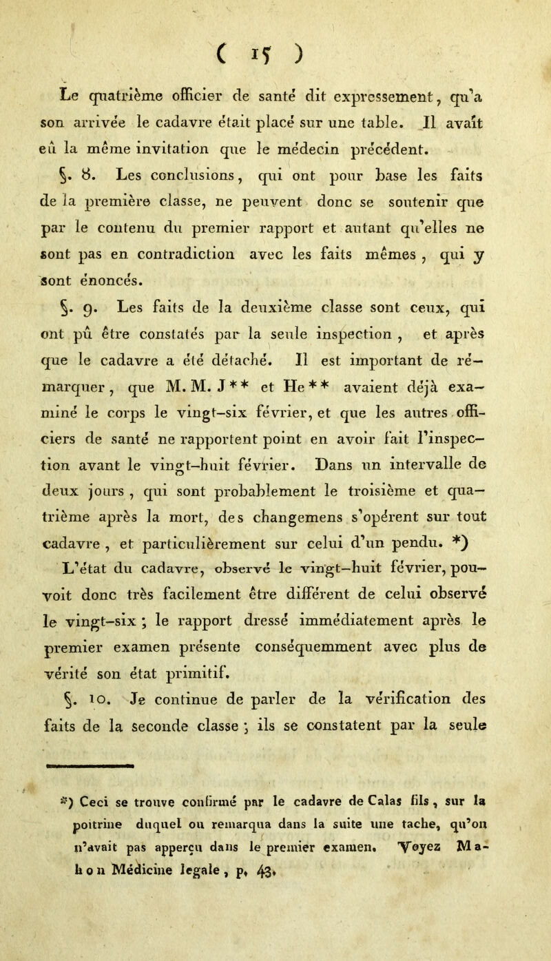 Le qiiatrl^me officier de sante dit exprcssement, qu’a son arrivee le cadavre etait place sur une table. II avait eii la merae invitation que le medecin precedent. 5. Ö. Les concliisions, qui ont pour base les faits de la premiere classe, ne peuvent donc se sontenir que par le coiitenu du premier rapport et autant qu’elles ne sont pas en contradiction avec les faits meines , qui y sont enonce's. §. 9. Les faits de la deuxieme classe sont ceux, qui ont pu etre constates par la seule inspection , et apres que le cadavre a eie de lache. II est important de re— marquer , que M. M. J** et He** avaient dejä exa— mine le corps le vingl-six fevrier, et que les autres offi- ciers de sante ne rapportent point en avoir fait l’inspec— tion avant le vingt-huit fevrier. Dans un Intervalle de deux joLirs , qui sont probablement le troisieme et qua— trimme apres la mort^ des changemens s’op^rent sur tout cadavre , et particuli^rement sur celui d’un pendu. *) L’etat du cadavre, obseive le vingt-huit fevrier, pou- voit donc tr^s facilement etre different de celui observ^ le vingt-six ; le rapport dresse immediatement apres le premier examen presente consequemment avec plus de verite son etat primitif. §. 10. Je continue de parier de la verification des faits de la seconde classe j ils se constatent par la seule Ä') Ceci se trouve contirme par le cadavre de Calas fils, sur la poitrine diiquel ou remarqua dans la suite une tache, qu’ou u’avait pas appercii dans le premier examen. 'V’eyez Ma- h 0 n Mediciue legale , p, 43*