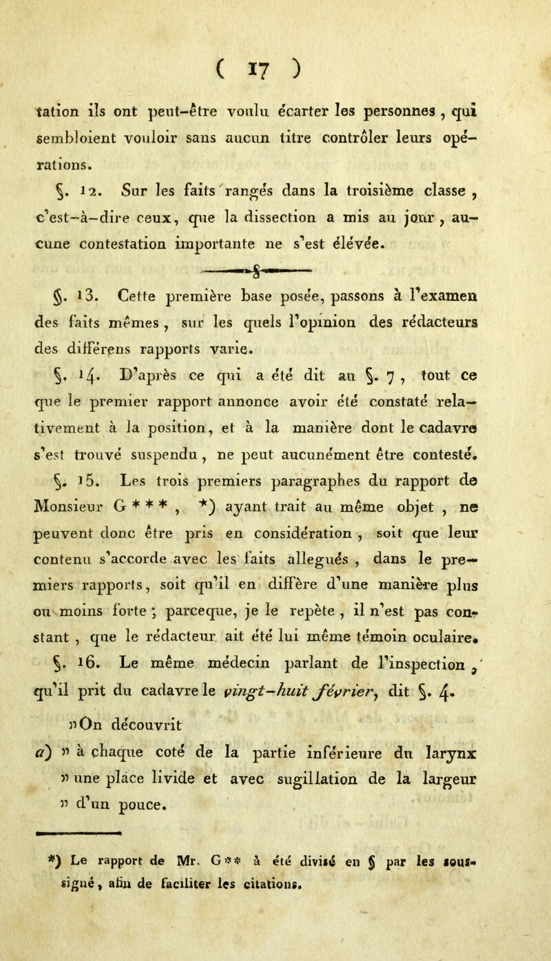 tation ils ont peiit-etre voiilu ^carter les personnes , qui sembloient vouloir sans aucun titre Controler leurs ope- ralions. 5. 12. Sur les faits rang^s dans la troisi^me classe , c’est-ä-dire ceux, qiie la dissection a mis au jnnr , au- cune contestalion importante ne s’est ^le'vde. §. 13. Cette premi^re base pose'e, passons ä l’examen des faits memes, sur les quels l’opinion des r^dacteurs des differens rapports varie. 14. D’apr^s ce qui a eie dit au 7 ? ce qiie le premier rapport annonce avoir e'te constate rela— tivemeiit ä la position, et ä la mani^re dont le cadavre s’est trouve suspendu ^ ne peut aucunement etre conteste, 15. Les trois premiers paragraphes du rapport de Monsieur G * * * , ‘^) ayant trait au meme objet , ne peuvent donc etre pris en consideration , soit que leiir contenu s’accorde avec les faits allegu^s , dans le pre— miers rapports, soit qu’il en diff^re d\ine manik'e plus Oll moins forte ; parceque, je le repete , il n’est pas con- stant , que le redacteur ait e'te lui meme temoin oculaire* 5. 16. Le meme m^ecin parlant de l’inspection qu’il prit du cadavre le vingt-huit Jevrier^ dit 5* 4* uOn de'couvrit a) 5’ ä chaque cote de la partie inferieiire du larynx une place livide et avec sugillation de la largeur u dbin pouce. *) Le rapport de Mr. G:?!? ä ete diviie en § par les sous« signe, aßn de faciiiter les citatious«