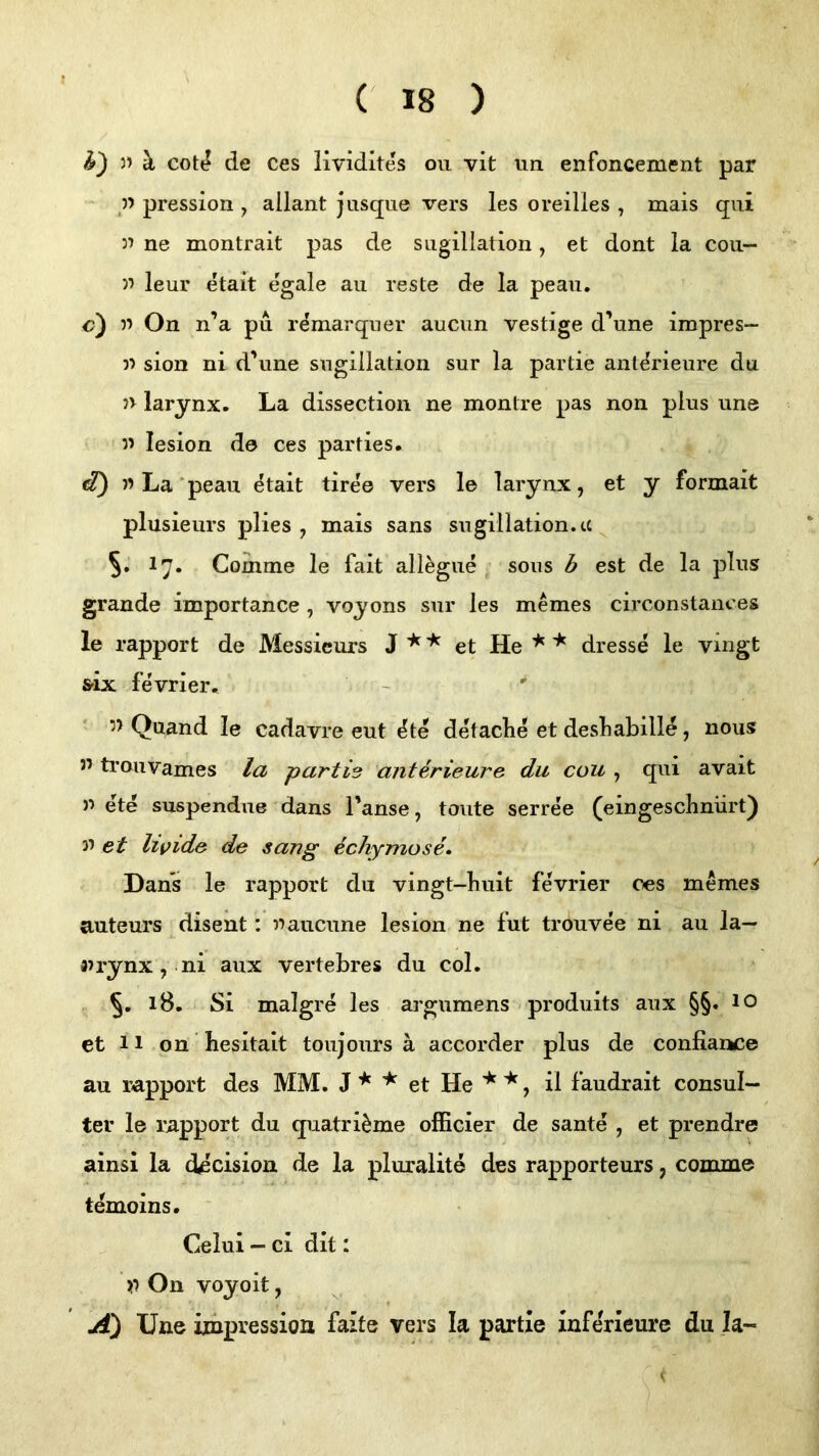 h') » ä cott? de ces Kvidites ou vit un enfoncement par ' p pression , allant jasque vers les oreilles , mais qui 3’ ne montrait pas de siigillaiion, et dont la con— 33 leur etait egale au reste de la peaii. c) 33 On n’a pu r^marquer aucun vestige d’une impres- 33 sion ni d’une sugillation sur la partie ant^rieure du n larynx. La dissection ne montre pas non plus une 33 lesion de ces parties, d) 33La’peau ^tait tiree vers le larynx, et y formait plusieurs plies , mais sans sugillation.ee 5. 17. Coinme le fait all^gue , sons b est de la plus grande importance , voyons sur les memes circonstances le rapport de Messieurs J et He dresse le vingt frix fevrier. 3> Quand le cadavre eut ^te detaclie et desLabille, nous 33 trouvames la partie anterieure du cou , qui avait 33 ete suspendue dans Tanse, tonte serree (eingeschnürt) 33 et livide de sang echymose. Dans le rapport du vingt-liuit fevrier ces memes auteurs ^disent: 33aucune lesion ne fut trouvee ni au la— airynx, ni aux vertebres du col. 18. Si malgre les argumens - produits aux §§. 10 et 11 on besitait toujours ä accorder plus de confiance au rapport des MM. J ^ ^ et He il faudrait consul— ter le rapport du quatri^me officier de sante , et prendre ainsi la (becision de la pluralite des rapporteurs, comme temoins. Celui - ci dit: >3 On voyoit, A) Une iinpressioa faite vers la partie xnferieure du Ia~ <•