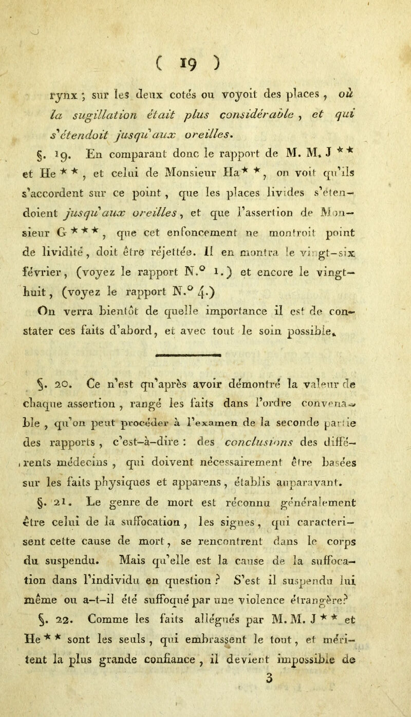 rynx ; siir ies deiix cotes ou vojoit des places ^ ok la sugillation etait plus considerahle , et qui s'ctendoit jusqu aux oreilles. §. I9. En comparanl donc le rapport de M. M* J et He , et celiii de Monsieur Ha'^ on voit qii’ils s’accordent snr ce point, que les places livides s’eten- doient jusqu aux oreilles, et que i’assertion de Mon- sieur G ^j qne cet enfoncemenf ne monfroit point de lividite, doit etre rejettee. H en montra le vir/gt-six fevrier, (voyez le rapport 1.) et encore le vingt— huit, (voyez le rapport N.*^ 40 On verra bienlot de quelle importance il est de con- stater ces faits d’ahord, et avec tont le soin possihie*. 20. Ce n’est qu’apri^s avoir demontre la valeur de cLaqne assertion , ränge les faits dans l’ordre conv^^na^ LIe , qu^oii peilt proceder a l’examen de la seconde par'ie des rapports , c’est-ä-dire : des conclustnns des diffe- (rents rnddecins , qui doivent necessairement e<re Lasees sur les faits pliysiques et apparens , etablis auparavant. §. 2I. Le genre de mort est reconnu generalement ttre celui de la sufFocation , les sigiies, qui cararteri— sent cette cause de mort, se rencontrent dans le corps du suspendu. Mais qu*^elle est la cause de la suffoca- tion dans Pindividu en question ? S’est il suspendu lui meme ou a-t-il eie suffoque par une violence elrang^re? 22. Comme les faits aHegues par M. M. J et He ^ sont les seuls , qui embrassent le tont, et meri- tent la plus grande confiance , il devient impossibie de 3