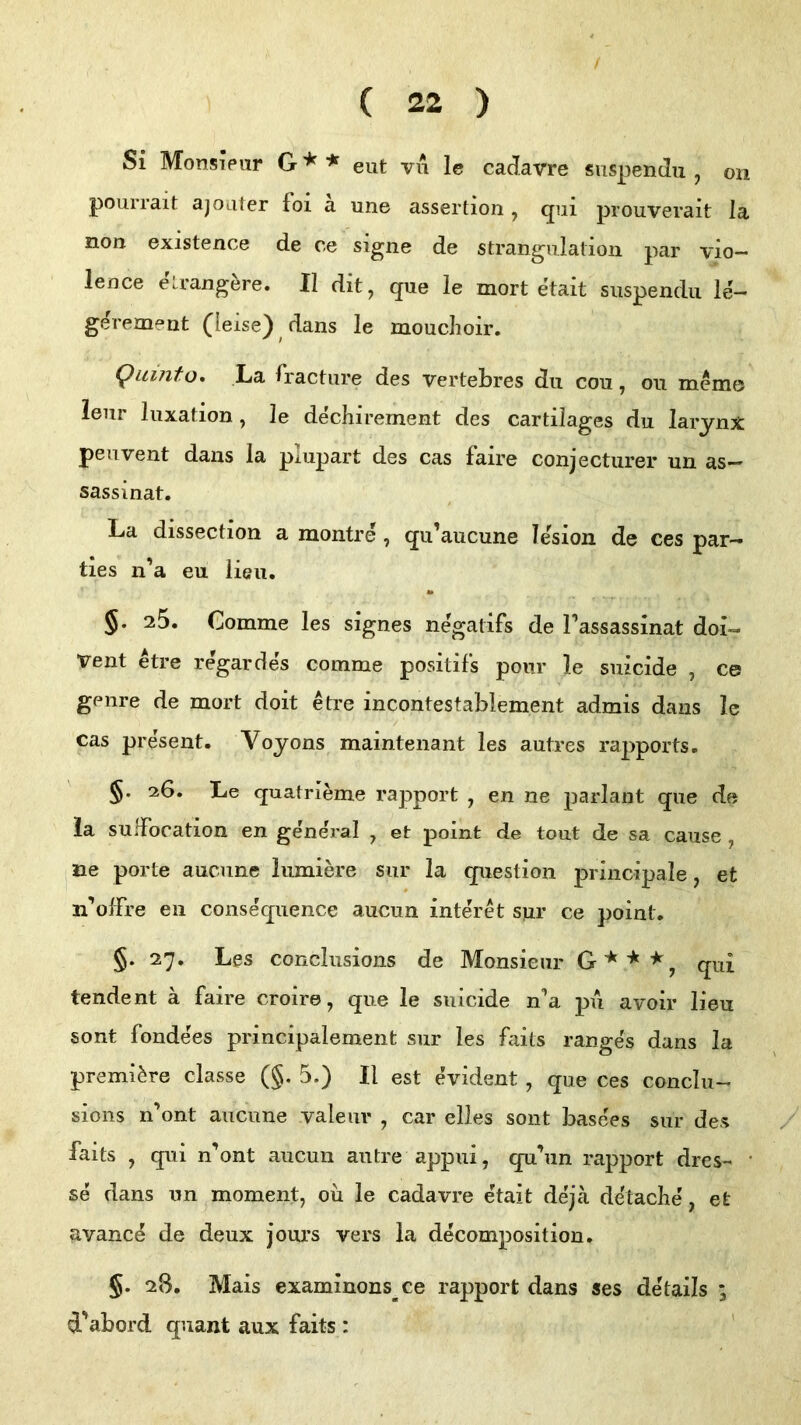 / ( 22 ) Si MonsiPiir G * * eut vn le caiJavre snspendn , on pourrait ajoater foi a une assertion , qiii prouverait la non existence de ce signe de Strangulation par vio- ience etrang^re. II dit, que le mort etait suspendii le- gerement (leise) dans le mouchoir, Quinta, La fracture des vertebres du cou, ou memo' leur luxation, le dechirement des cartilages du larynx: peuvent dans la plupart des cas faire conjecturer un as- sassinat. La dissection a montre , qu’aucune lesion de ces par- ties n’a eu lieu. §. 25. Comme les signes negalifs de Tassassinat doi- Vent etre regardes comme positifs pour le siiicide , ce geiire de mort doit etre incontestablement admis dans Ic cas present. Voyons maintenant les autres rapports. §. 26. Le quatrieme rapport , en ne parlant que de la sulFocation en general , et point de tout de sa cause , ne porte auciine lumiere siir la question principale, et n’olfre en consequence aucun interet sur ce point. §. 27. Les conclusions de Monsieur qui tendent ä faire croire, que le suicide n’a pu avoir lieu sont fondees principalement sur les fails ranges dans la premi^re classe (§. 5.) II est evident , que ces conclu- sions n’ont aucune valeiir , car elles sont basees sur des / faits , qui n’ont aucun autre appui, qu’un rapport dres- • se dans un moment, oü le cadavre etait deja detache, et avance de deux jours vers la decomposition. §. 28. Mais examinons^ce rapport dans ses details ; d'abord quant aux faits :