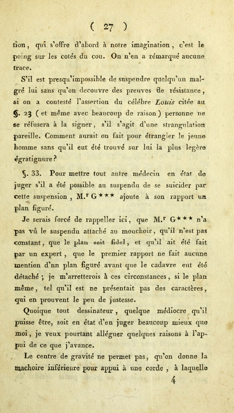 tion, qiü s’ofFre d’abord a notre imagmahon , cVst ie poing siir les cotes du cou. On n’eu a remarque aucune trace. S’il est presqu^impossible de suspeudre quclqu’un mal- gre lui Sans qu’on decouvre des preuves de resistance , 61 on a conteste Tassertion du celeLre Louis citee au C 23 ( et m^me avec beaucoup de raison) personne ne 6e refusera ä la signer, s’il s’agit d’une Strangulation pareille. Comment aurait on fait pour etrangler le jeune bomme sans qu’ii eut ^te troiive sur lui la plus legere egratignure ? ' 33. Pour mettre tout autre medecin en etat de juger s’il a ete possible au suspendu de se suicider par cette Suspension, ajoute a son rapport un plan ligure. Je serais force de rappeller ici, que n’a pas vu le suspendu attacbe au moiichoir, qu’il n’est pas constant, que le plan solt fidel, et qu’il alt ete fait par un expert , que le premier rapport ne fait aucune mention d’nn plan figure avant que le cadavre eut ete d^tache *, je m’arretterois h. ces circonstances, si le plan meme, tel qu’il est ne presentait pas des caract^res, qui en prouvent le peu de justesse. Quoique tout dessinateur , quelque m^iocre qu’il puisse etre, soit en etat d’en juger beauconp mieux que znoi, je veux pourtant alleguer quelques raisons ä l’ap-' pui de ce que j’avance. Le Centre de gravite ne permet pas, qu’on donne la machoire inferieure pour appui a une corde , a laquellö 4