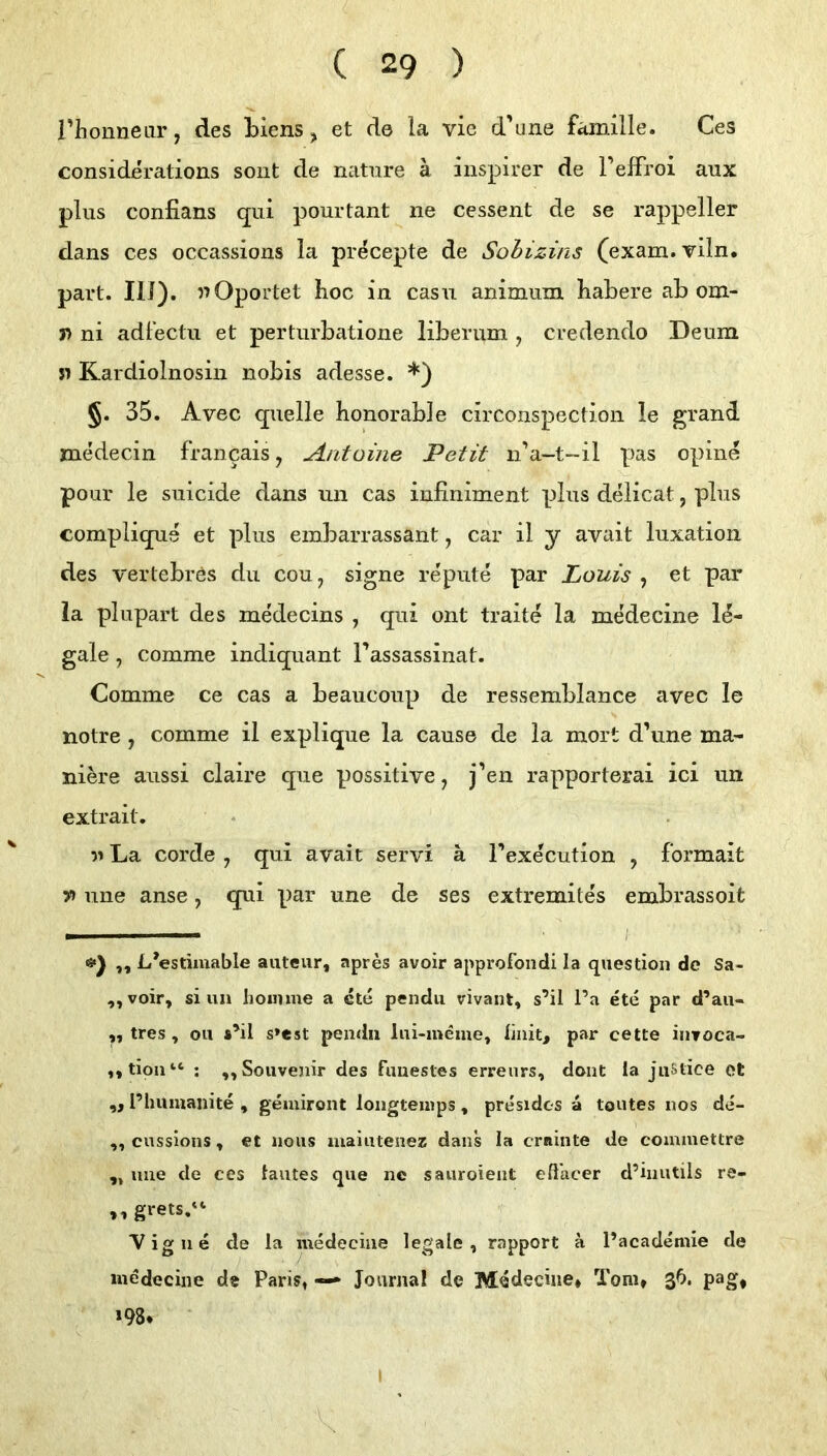 riionneiir, des Liens ^ et de la vie d'une Familie. Ces considerations soiit de natiire ä inspirer de PefFroi aux plus confians qiii pourtant ne cessent de se rappeller dans ces occassions la precepte de Sohizins (exam.viln. part. III). Oportet hoc in casu animiim habere ab om- n ni adlectu et perturbatione liberum , credendo Deum n Kardiolnosin nobis adesse. *) §. 35. Avec quelle honorable circonspection le grand medecin francais, Antoine Petit nV-t-il pas opine pour le suicide dans un cas iufiniment plus delicat, plus complique et plus embarrassant, car il y avait luxation des vertebrös du cou^ signe repute par Louis , et par la plupart des medecins , qui ont traite la me'decine le- gale , comme indiquant l’assassinat. Comme ce cas a beaucoup de ressemblance avec le notre , comme il explique la cause de la mort d’une ma- nim'e aussi claire que possitive, j’en rapporterai ici un extrait. La Corde , qui avait servi ä Texecution , formait n une anse, qui par une de ses extremites embrassoit — I- ,, L’estimable auteur, apres avoir approfondi la question de Sa- ,, voir, si un hoimne a cte pendu vivant, s’il l’a ete par d’au- ,, tres, Oll *’il s»est pendii lui-ineme, liiiit, par cette inroca- ,,tioii“ ; „Souvenir des fuuestes erreiirs, dont la juStice et „ l’humanite , gemiront loiigteuips, presidcs a toutes nos de- „ cussions, et noiis maiutenez dans la crninte de commettre „ uue de ccs lautes que ne sauroient eß’acer d’inutils re- ,, grets/‘ “Vigne de la medeciiie legale, rapport ä l’academie de niedecine ds Paris, — Journal de Medecüie* Tom» ßb. pag, »98* I