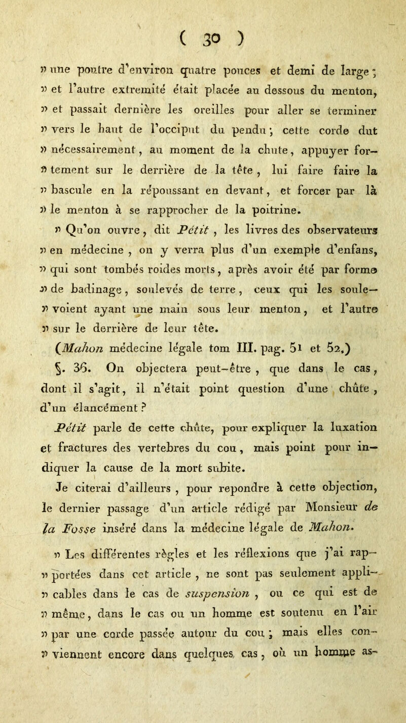 » une poiitre d'environ qiiatre ponces et demi de large; 5) et i’autre extremite etait placee au dessous du menton, 3> et passait dernlere les oreilles pour aller se ierrniner 33 vers le haut de roccipnt du pendu cette corde dut 33 necessairement, au moment de la chute, appuyer for— 33 teraent sur le derrim’e de la tete , lui faire faire la 33 basciile en la repoussant en devant, et forcer par lä 3> le menton ä se rapproclier de la poitrine. 33 Qu’on ouvre, dit Petit , les livres des observateurs 33 en medecine , on y verra plus d'un exemple d^enfans, 33 q^ui sont tombes roides morts, apr^s avoir ete par forma J3 de badinage, souleves de terre, ceux qni les soule— 33 voient ayant une main sous leiir menton, et Tautr© 33 sur le derri^re de leur tete. QMahon medecine legale tom III. pag. 5l et 52,) 5. 36. On objectera peut-etre , que dans le cas, dont il s’agit, il n’etait point question d’une chute , d’un elancement ? Petit parle de cette chtite, pour expliquer la luxation et fractures des vertebres du cou, mais point pour in— diquer la cause de la mort subite. Je citerai d’ailleurs , pour repondre ä cette objection, le dernier passage d'un article redige par Monsieur de la Posse inse’re dans la medecine legale de Mahon» 33 Les differentes r^gles et les reüexions que j’ai rap— 33 portees dans cet article , ne sont pas seuloment appli-. 33 cables dans le cas de Suspension , 011 ce qui est de 33 meme, dans le cas ou un homme est soutenu en l’air 33 par une corde passee autour du cou \ mais elles con- ?3 viennent encore dans quelques, cas , ou un Jioixmie as-