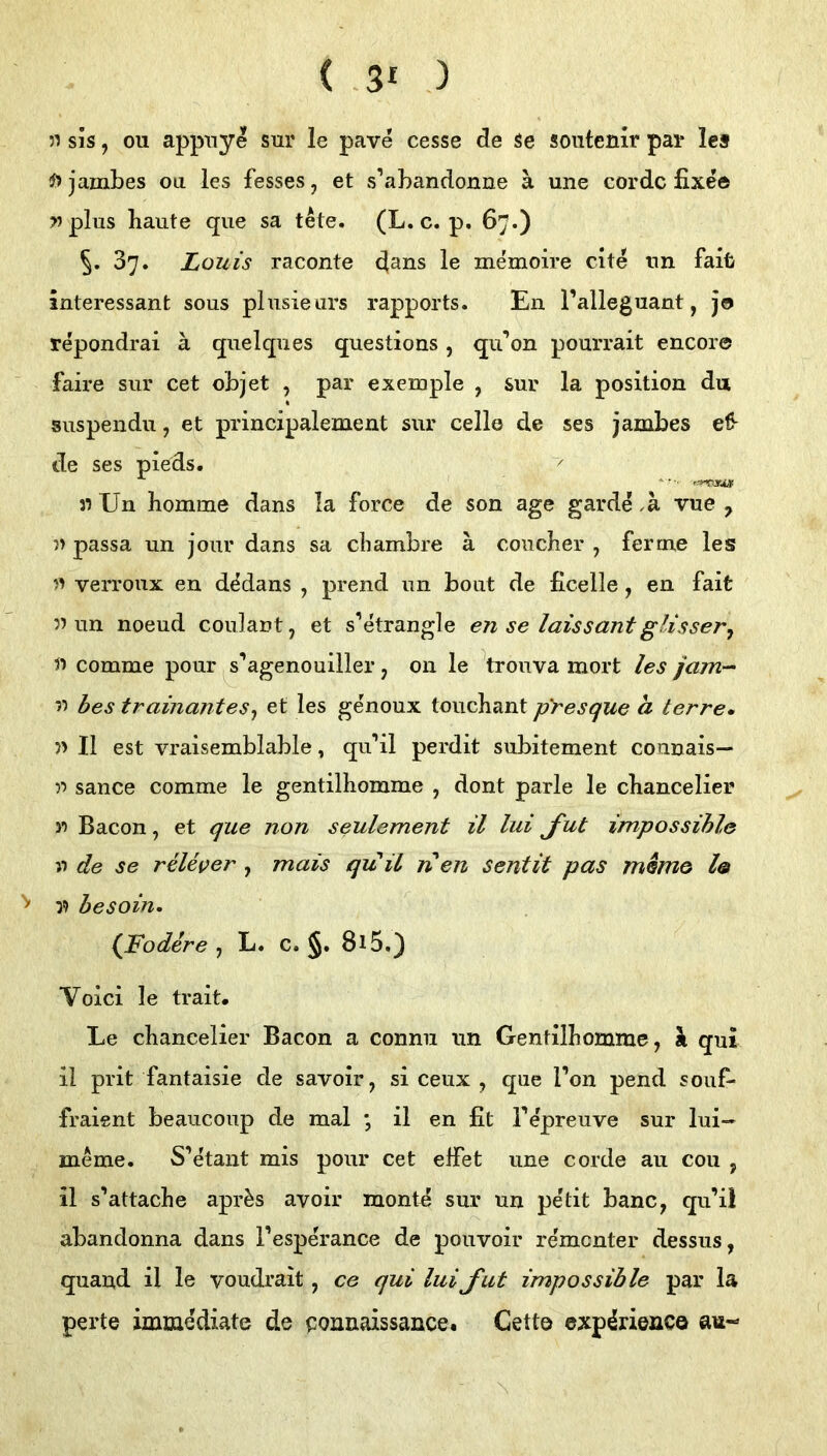 ( -31 ) 51 sis, ou appnye sur le pave cesse de Se soutenir pai* les jambes oa les fesses, et s’abandonne a une cordc fixe© >5 plus haute que sa tete. (L. c. p, 67.) 5* 37. Louis raconte le memoire eite nn fait interessant sous plusieurs rapports. En l’alleguant, jo repondrai ä quelques questions, qu’on pourrait encore faire sur cet objet , par exemple , sur la position du suspendu, et principalement sur celle de ses jambes eß- de ses pieds. }i Un homme dans la force de son age garde .ä vue , u passa un jour dans sa ebambre ä coucher , ferme les 51 verroux eu dMans , prend un bout de ficelle, en fait nun noeud couJant, et s’etrangle en se laissantglisser^ n comme pour ^s’agenouiller, on le trouva mort les jam-- n bes trainantes^ et les genoux touchant pYesque a terre* n II est vraisemblable, qu’il perdit subitement connais— n sance comme le gentilhomme , dont parle le chancelier n Bacon, et que non seulement il lui J'ut impossihle n de se rUes;er , mais qitü nen Sentit pas memo l@ n hesoin. Ißodere , L. c. §. 8i5,) Voici le trait. Le chancelier Bacon a conmi tin Gentilbomme, ^ qui il prit fantaisie de savoir, si ceux , que l’on pend souf- fraisnt beaucoup de mal ; il en fit Tepreuve sur lui- meme. S’etant mis pour cet efiet une corde au coii , il s’attache apr^s avoir montn sur un pe'tit banc, qu’il abandonna dans l’esperance de pouvoir rementer dessus, quaud il le voudrait, ce qui lui J'ut impossihle par la perte immediate de ponnaissance. Getto exp^rienco au- \