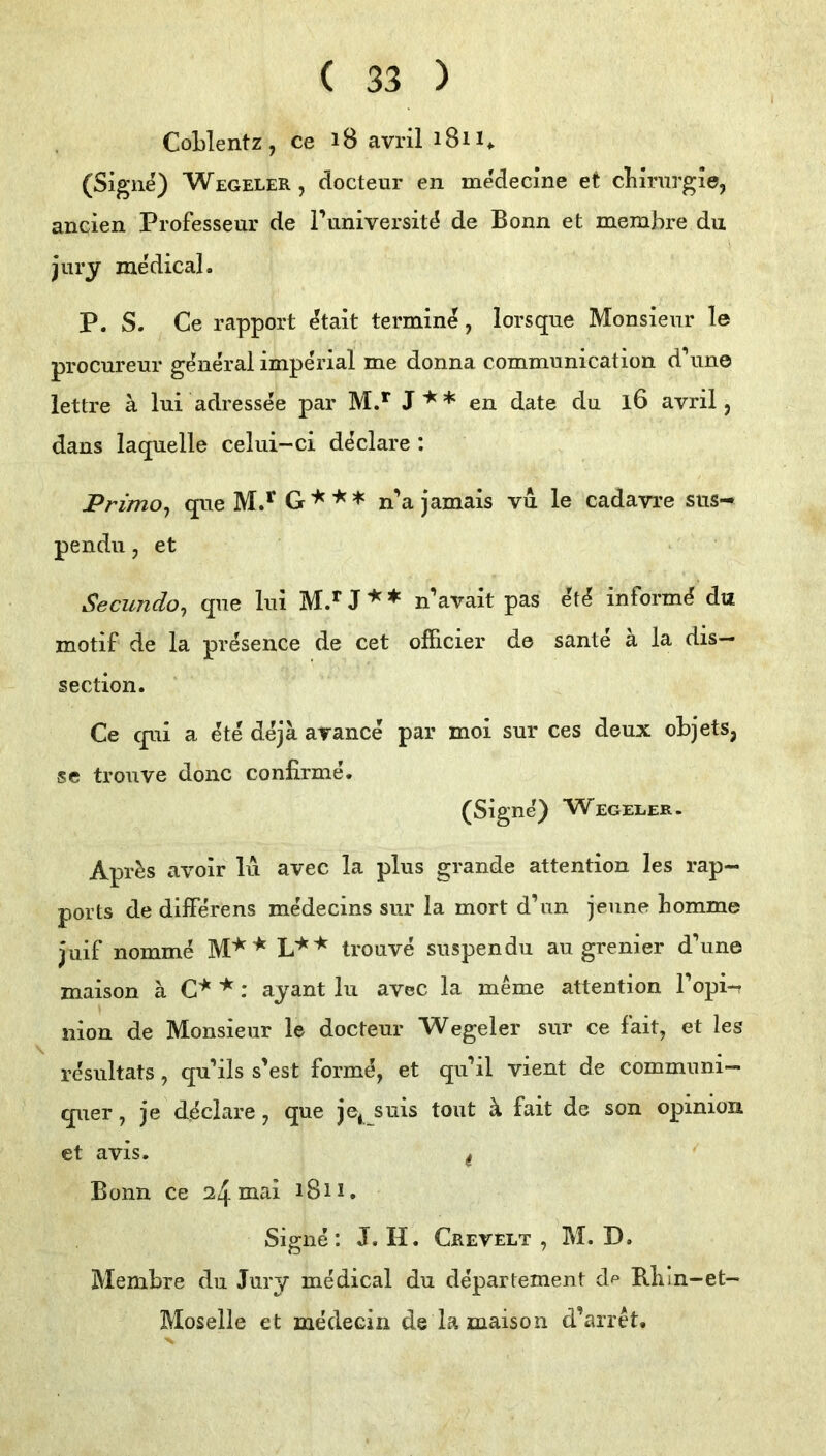 CoLIentz, ce i8 avril i8n> (Sigiie) Wegeler , docteur en medecine et cliiriirgie, aneien Professeur de l’universit^ de Bonn et memhre du jury medical. P. S. Ce rapport ^tait termin^, lorsque Monsieur le procureur general impe'rial me donna communication d\ine lettre ä lui adressee par M.*“ J'*'* en date du l6 avril, dans laquelle celui-ci d^clare : JPrimo^ que G n’a jamais vu le cadavre sus- pendu, et Secundo, que lui M.** J ♦ n’avait pas e't^ inform^ du motif de la presence de cet offlcier de sante a la dis— section. Ce qui a ete de ja arance par moi sur ces deux objets, se trouve donc confirme. (Signe) Wegeler. Apr^s avoir lu avec la plus grande attention les rap- ports de dilFerens medecins sur la mort d’un jeune bomme juif nomme trouve suspendu au grenier d’une maison ä C^ ^ r ayant lu avec la meme attention 1 opi-n Ilion de Monsieur le docteur Wegeler sur ce fait, et les resultats, qu’ils s'est form^, et qidil vient de communi— quer, je d^clare, que je^ suis tont ä fait de son opinion et avis. ^ Bonn ce i8u. Signe; J. II. Crevelt , M. D. Membre du Jury medical du departement Rliin-et- Moselle et medecin de la maison d’arret.