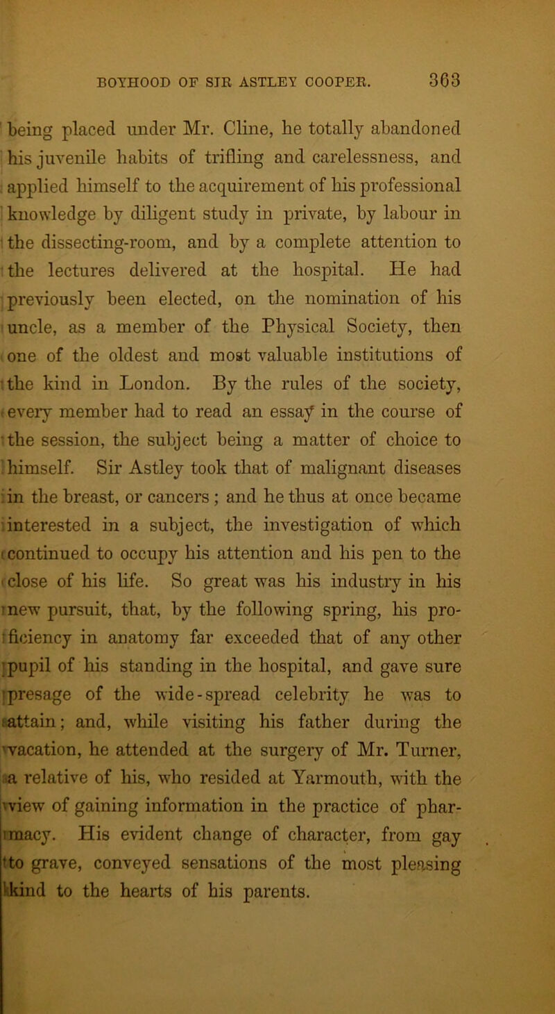 ' being placed under Mr. Cline, he totally abandoned his juvenile habits of trifling and carelessness, and . applied himself to the acquirement of his professional knowledge by diligent study in private, by labour in the dissecting-room, and by a complete attention to the lectures delivered at the hospital. He had previously been elected, on the nomination of his uncle, as a member of the Physical Society, then one of the oldest and most valuable institutions of ■ the kind in London. By the rules of the society, - every member had to read an essay in the course of •the session, the subject being a matter of choice to 'himself. Sir Astley took that of malignant diseases : in the breast, or cancers ; and he thus at once became interested in a subject, the investigation of which 1 continued to occupy his attention and his pen to the i close of his life. So great was his industry in his mew pursuit, that, by the following spring, his pro- : fieiency in anatomy far exceeded that of any other pupil of his standing in the hospital, and gave sure ■presage of the wide-spread celebrity he was to attain; and, while visiting his father during the ■vacation, he attended at the surgery of Mr. Turner, aa relative of his, who resided at Yarmouth, with the 'view of gaining information in the practice of phar- imacy. His evident change of character, from gay * to grave, conveyed sensations of the most pleasing 'kind to the hearts of his parents.