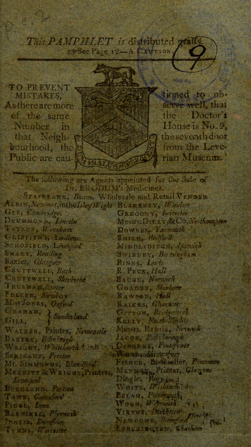 /Vi m- & ->r MB is distributed it I 2—A (f‘ACTION TO PREVENT MISTAKES, same ber in that,' ” '  feouilrood,: the. Public are eaii- ■ rlk ~^^V:± ' ~4 V * • . ob- that the Doctor’* House is No.. 9;, the seve.nthdoor vsf :rx^>o/7,in(.h' Gee, Cambridge* Prummon r~.y 1 - -. ••• T.S'- i . MM., . «*^$§Sias deesnm HK ^ir*^ Bowkev Kimait V'T'-'- , Sm Bedford  MiPDLfc PITCH, Jfc'Xtivk Smart, Reading 9wisrwby, ■ R&miKgkaM?^; — Baxter, Glasgow :Bin-n-sL&bd .Cruttweei., } - . ^ ;-V .-✓•*' • • • '• . '• ••■ %■+. a-?S«2 / -V- v: V * - ■ ;iLi-' ,/■ '■'■> ■. »- ■ 5 ,» •; V : • , i ' •■ ' • '••' > A,;i ■ V ■' ' , »• • ,, ,* < . ; V •»*. -,. ’ ^ \ •* Sr’ ■ r >'•■ ' > •' ’ «*: