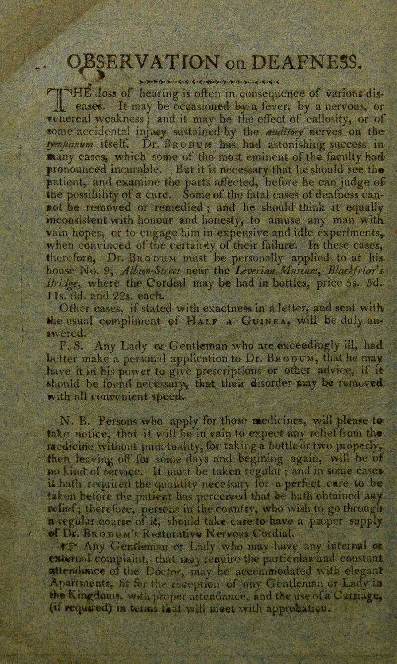 . OBSERVATION on DEAFNESS. ^JT^HE -toss of hearing is often in consequence of varions dis- jl ease*. It may be occasioned by-a fever, by a nervous, or venereal weakness j and it may be the effect of callosity, or of some accidental injury sustained by the auditory nerves on the tympanum itself. Dr. Brooum has had astonishing success in *any case.s^ which some of the most emineut of the faculty had pronounced incurable. But it is necessary that he should see th® patient, and examine tire parts affected, before he can judge of the possibility of a cure. Some of the fatal cases of deafness can- *ot be removed or remedied ; and he should think it equally inconsistent with honour and honesty, to amuse any man with vain hopes, or to engage him in expensive and idle experiments,, when convinced of the certaiifty of their failure. In these cases, therefore, Dr. Biiodvm must be personally applied to at his house No. 9, Albion-Sheet near the Leverian Museum, Blnckfriar s- liridge, w'here the Cordial may be had in bottles, price 5s. 5d. J Is. dd. end 22s. each. Other cases, if stated with exactness in a letter, and sent with, the usual compliment of Half a Guinea, will be duly an- swered. F. S. Any Lady or Gentleman who are exceedingly ill, had better make a personal application to Dr. Bkodvm, that he may Have it in his power to give prescriptions or other advice, il it should be found necessary, that their disorder may be removed with all convenient speed. N. B. Persons who apply for those medicines, will please t» take notice, that it will be in vain to expect any relief from th« Sttedicine without punctuality, for taking a bottle or two properly, then leaving off ibr some days and begitv.ng again, will be of no kiiubof t-ervice. It must be taken regular ; and in some case* it hath required the quantity necessary lor a perfect cure to be taken before the patient has perceived that he hath obtained anv relief; therefore, persons in the country, who wish to go through a regular course of ft, should take cate to have a pauper supply ff Dr. Bropum’s R«atorativ* Nervous Cordial. ¥3* Any Gcr.fiernaxi or Lady who mav have any internal or external complaint, that may require the particular aud constant a»Uemitmce of tire Doctor, mav be accommodated with elegant Apartment?, fit for the reception of tiny Gentleman or Lady ia the Kingdoms, with proper attendance, Rnd the useofa Carnage, (il required) i« terms tiatwill meet with approbation.