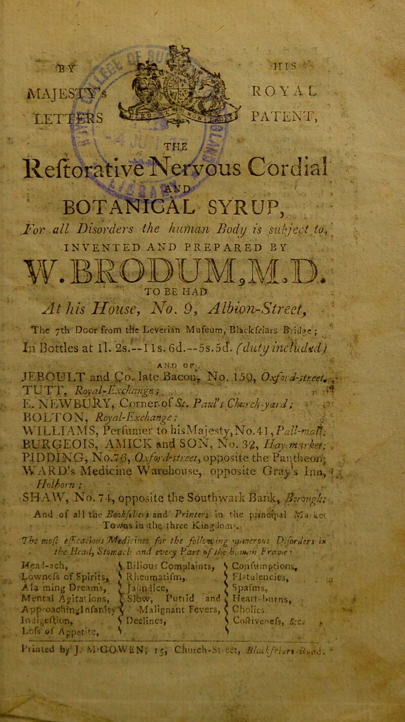 / Bt MAJESTY’S LETTERS •HIS ROYAL W PATENT, THE Reftorative Nervous Cordial AKD *• • ‘ BOTANICAL SYRUP, For all Disorders the human Body is subject to, INVENTED AND PREPARED BY W.RRODUM.M.D. TO BE HAD At his House, No. 9, Albion-Strect, The 7th Door from the Leverian Mufeum, Blailcfriats Bvidge; In Bottles at ll. 2s.--l Is. 6d.--5s.5cf. (duty included) AMIJ or JEBOULT and Qo. late Bacon, No. 159, Oxfoid-street. TUTT, Royal-Exchanga;. r ■* E. NEWBURY, Corner-of St. Paul’s Chut cli-yard; - BOLTON, Royal-Exchange; d . WILLIAMS, Perfumer to hisMajesty,No.4], Pall-nuA; BURGEOIS, AMICK and SON, No. 32, IIay.market; . RIDDING, No.7,6, O.\foyf street, opposite the Pantheon; WARD’S Medicine Warehouse, opposite Gray’s Inn,-?. Holhorn ; SHAW, No. 7-1, opposite the Southwark Bank, Bonwgjt; And of all the Bookftlkrs anti Printeri in rhe pttndfyal Ma; tec Towns in die three Kingdotnc 7be mo(l efficacious Medicines for the following 'uancrous D;/orders i* the Head, Stomach and evey Part of the human Frame ? Heal-ach, S Bilious Complaints, S Qopfutnptions, Lownefs of Spirits, S Rheum.atifm, S Flatulencies, Ala ming Dreams, Maim lice, ? Spafms, Mental Agitat ions, T Slow, Putiid and ? Heart-Bur ns, App'-oatfhin^Infanltv'i Malignant Fevers, ( Cholic:,. S C, Indi^eRion, S Declines, s ColTivenefs, &c.- Lofs of Appetite, S Printed by J. M-OQAVIiN, 15, Church-Sneer, 8/i;cfni,rs-ii„ad.