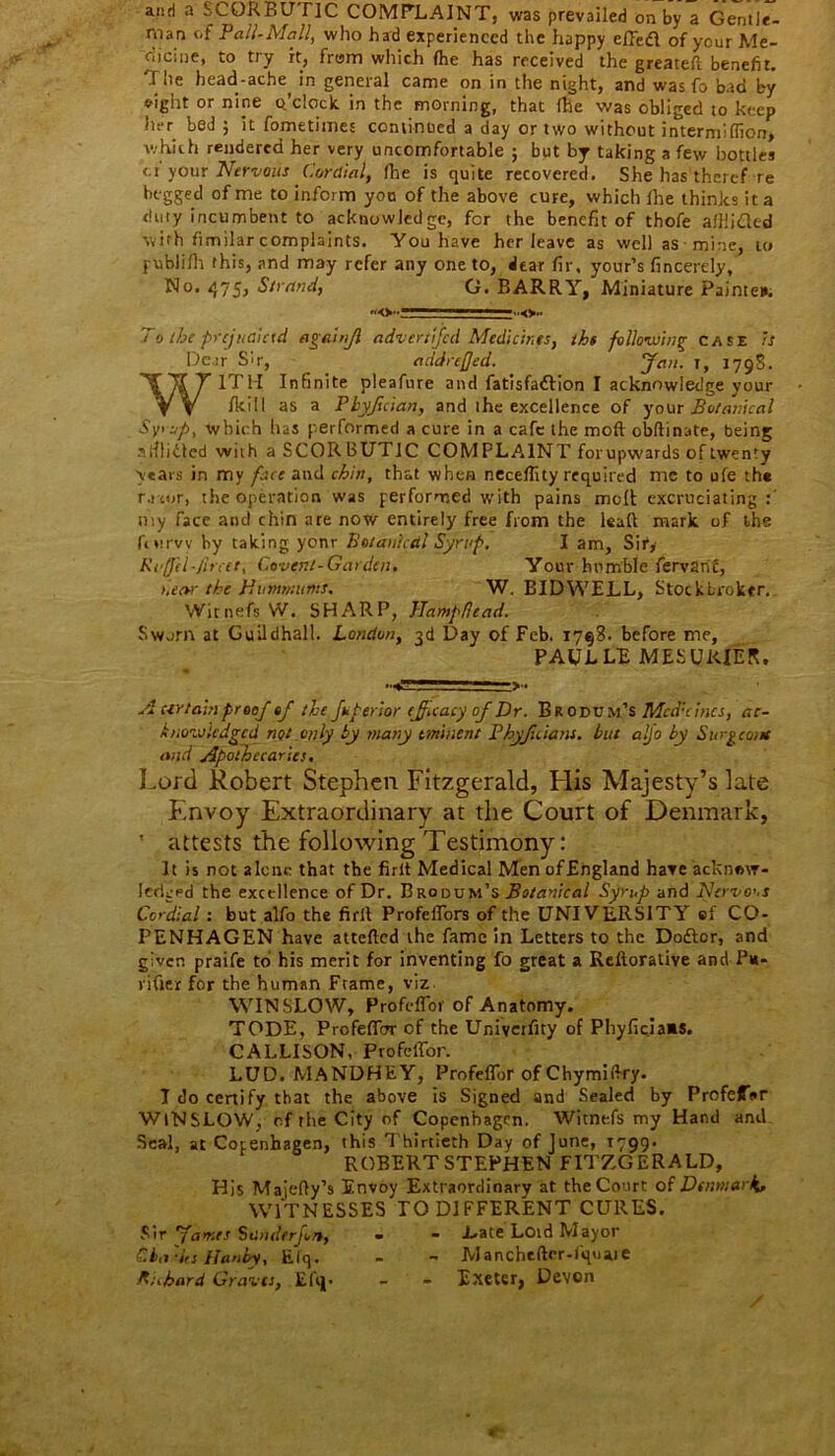 and a SCORBUTIC COMPLAINT, was prevailed on by a Gentle- man of Pall-Mall, who had experienced the happy effefl of your Me- dicine, to try it, from which (he has received the greatest benefit. The bead-ache, in general came on in the night, and was fo bad by eight or nine o’clock, in the morning, that fhe was obliged to keep her bed ; it fometimes continued a day or two without intermiffion, which rendered her very uncomfortable ; but by taking a few bottles of your Nervous Cordial, fhe is quite recovered. She has theref re begged of me to inform you of the above cure, which ihe thinks it a duty incumbent to acknowledge, for the benefit of thofe alllided with fimilar complaints. You have her leave as well as mine, to publilh this, and may refer any one to, dear fir, your’s fincerely, No- 475j Strand, G. BARRY, Miniature Painten. To the prejudiced againfl advertfed Medicines, the following case is Dear sir, addreffed. Jan. i, 1798. WITH Infinite pleafure and fatisfattion I acknowledge your {kill as a Pbyfician, and the excellence of your Botanical Syrup, which has performed a cure in a cafe the mod obftinate, being sitliitcd wuh a SCORBUTIC COMPLAINT forupwards of twenty years in my face and chin, that when neceflity required me to ufe th* r.i '.or, the operation was performed with pains moll excruciating my face ant! chin are now entirely free from the leaf! mark of the fotrvv by taking yonr Botanical Syrup. I am. Sir, Ki ffcl-Jircet, C.ovent-Garden. Your humble fervarit, near the Hvmmtnts. W. BIDWELL, Stockbroker. Wicnefs W. SHARP, Hampflead. Sworn at Guildhall. London, 3d Day of Feb. 1798. before me, PAUL LF MESUKIER. ■•<1* .*. ■ 1 . _> • A certain proof of the fuperior efficacy of Dr. Brodum’s Med'dues, ac- knowledged not only by many eminent Phyjtciant. but alfo by Surgeon* and Apothecaries. Lord Robert Stephen Fitzgerald, His Majesty’s late Envoy Extraordinary at the Court of Denmark, ' attests the following Testimony: It is not alcne that the firlt Medical MenofEngland have acknow- ledged the excellence of Dr. Brodum’s Botanical Syrup and Nervous Cordial: but alfo the firlt Profeffors of the UNIVERSITY ef CO- PENHAGEN have attefted the fame in Letters to the Dodtor, and given praife to his merit for inventing fo great a Reiterative and Pu- rifier for the human Frame, viz. WINSLOW, Profcffor of Anatomy. TODE, Profefiirr of the Univerfity of Phyficiaas. CALLISON, ProfelTbr. LUD. MANDHEY, Profeflbr of Chymifiry. T do certify that the above is Signed and Sealed by ProfeffVr WINSLOW, of the City of Copenhagen. Witnefs my Hand and Seal, at Copenhagen, this Thirtieth Day of June, 1799* ROBERTSTEPHEN FITZGERALD, His Maiefly’s Envoy Extraordinary at the Court of Denmark* WITNESSES TO DIFFERENT CURES. Sir James Stinderfort, « - .Late Loid Mayor Cha'hs Hanby, Elq. - - Manchefter-I'quaie R;.bard Graves, Efij. - - Exeter, Devon